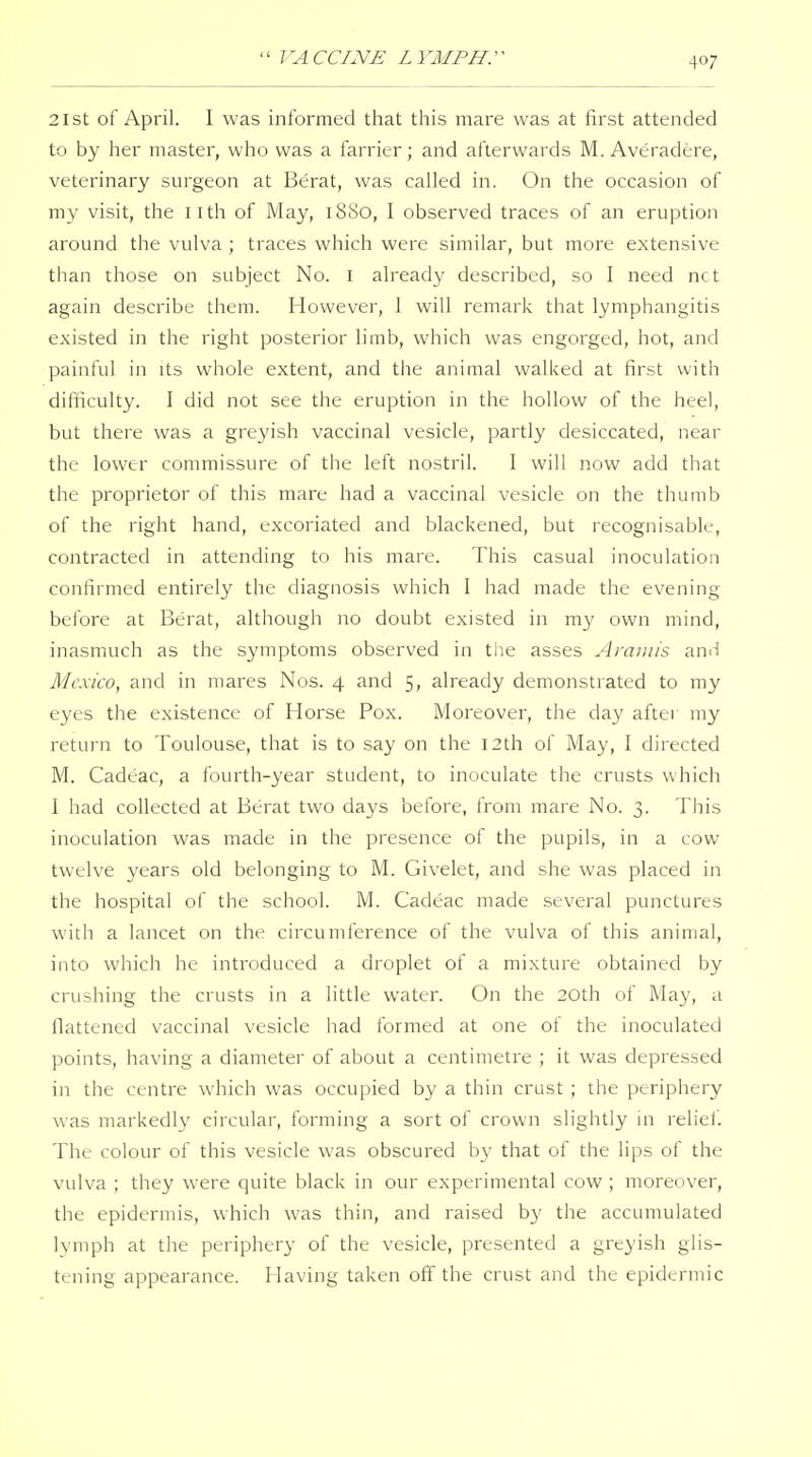 21 St of April. I was informed that tliis mare was at first attended to by her master, who was a farrier; and afterwards M. Averadere, veterinary surgeon at Berat, was called in. On the occasion of my visit, the llth of May, 1880, I observed traces of an eruption around the vulva ; traces which were similar, but more extensive than those on subject No. i already described, so I need net again describe them. However, 1 will remark that lymphangitis existed in the right posterior limb, which was engorged, hot, and painful in its whole extent, and the animal walked at first with difficulty. I did not see the eruption in the hollow of the heel, but there was a greyish vaccinal vesicle, partly desiccated, near the lower commissure of the left nostril. I will now add that the proprietor of this mare had a vaccinal vesicle on the thumb of the right hand, excoriated and blackened, but recognisable, contracted in attending to his mare. This casual inoculation confirmed entirely the diagnosis which 1 had made the evening before at Berat, although no doubt existed in my own mind, inasmuch as the symptoms observed in the asses Arauiis anii Mexico, and in mares Nos. 4 and 5, already demonstrated to my eyes the existence of Horse Pox. Moreover, the day after my return to Toulouse, that is to say on the I2th of May, I directed M. Cadeac, a fourth-year student, to inoculate the crusts which 1 had collected at Berat two days before, from mare No. 3. This inoculation was made in the presence of the pupils, in a cow twelve years old belonging to M. Givelet, and she was placed in the hospital of the school. M. Cadeac made several punctures with a lancet on the circumference of the vulva of this animal, into which he introduced a droplet of a mixture obtained by crushing the crusts in a little water. On the 20th of May, a flattened vaccinal vesicle had formed at one of the inoculated points, having a diameter of about a centimetre ; it was depressed in the centre which was occupied by a thin crust ; the periphery was markedly circular, forming a sort of crown slightly in reliei. The colour of this vesicle was obscured by that of the lips of the vulva ; they were quite black in our experimental cow ; moreover, the epidermis, which was thin, and raised by the accumulated lymph at the periphery of the vesicle, presented a greyish glis- tening appearance. Having taken off the crust and the epidermic