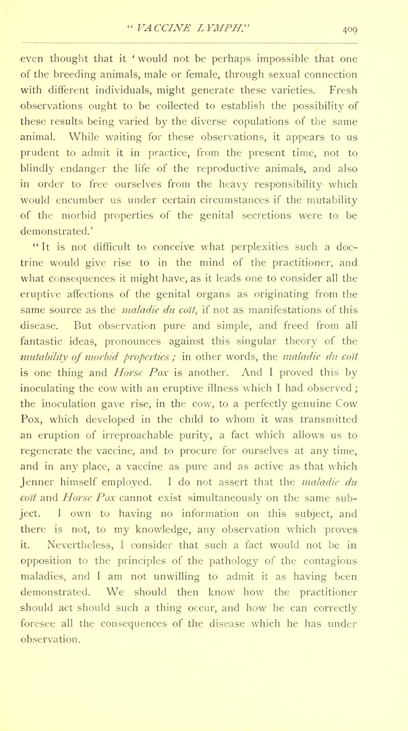 even thought that it ' would not be perhaps impossible that one of the breeding animals, male or female, through sexual connection with different individuals, might generate these varieties. Fresh observations ought to be collected to establish the possibility of these results being varied by the diverse copulations of the same animal. While waiting for these observations, it appears to us prudent to admit it in practice, from the present time, not to blindly endanger the life of the reproductive animals, and also in order to free ourselves from the heavy responsibility which would encumber us under certain circumstances if the mutability of the morbid properties of the genital secretions were to be demonstrated.'  It is not difficult to conceive what perplexities such a doc- trine would give rise to in the mind of the practitioner, and what consequences it might have, as it leads one to consider all the eruptive affections of the genital organs as originating from the same source as the maladic dii co'it, if not as manifestations of this disease. But observation pure and simple, and freed from all fantastic ideas, pronounces against this singular theory of the imitability of morbid properties ; in other words, the nialadie dii co'it is one thing and Horse Pox is another. And I proved this by inoculating the cow with an eruptive illness which I had observed ; the inoculation gave rise, in the cow, to a perfectly genuine Cow Pox, which developed in the child to whom it was transmitted an eruption of irreproachable purit}-, a fact which allows us to regenerate the vaccine, and to procure for ourselves at any time, and in any place, a vaccine as pure and as active as that which Jenner himself employed. 1 do not assert that the maladic du co'it and Horse Pox cannot exist simultaneously on the same sub- ject. I own to having no information on this subject, and there is not, to my knowledge, any observation which proves it. Nevertheless, 1 consider that such a fact would not be in opposition to the principles of the pathology of the contagious maladies, and I am not unwilling to admit it as having been demonstrated. We should then know how the practitioner should act should such a thing occur, and how he can correctly foresee all the consequences of the disease which he has under observation.