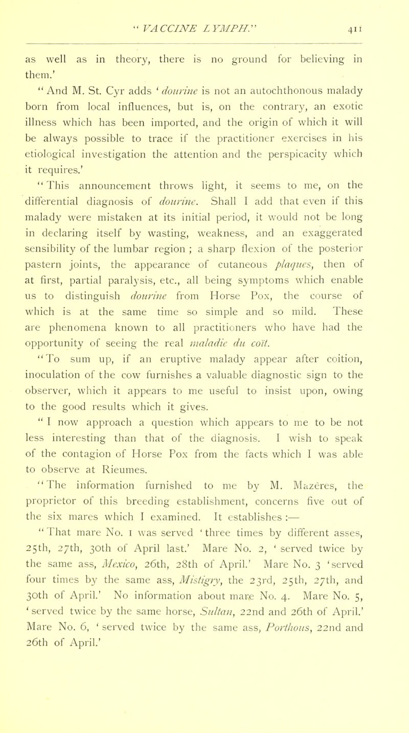 as well as in theory, there is no ground for believing in them.'  And M. St. Cyr adds ' dourinc is not an autochthonous malady born from local influences, but is, on the contrar}', an exotic illness which has been imported, and the origin of which it will be always possible to trace if the practitioner exercises in his etiological investigation the attention and the perspicacity which it requires.'  This announcement throws light, it seems to me, on the differential diagnosis of dourinc. Shall I add that even if this malady were mistaken at its initial period, it would not be long in declaring itself by wasting, weakness, and an exaggerated sensibility of the lumbar region ; a sharp flexion of the posterior pastern joints, the appearance of cutaneous plaques, then of at first, partial paralysis, etc., all being symptoms which enable us to distinguish dourinc from Horse Pox, the course of which is at the same time so simple and so mild. These are phenomena known to all practitioners who have had the opportunity of seeing the real maladic du co'it. To sum up, if an eruptive malady appear after coition, inoculation of the cow furnishes a valuable diagnostic sign to the observer, wliich it appears to me useful to insist upon, owing to the good results which it gives.  I now approach a question which appears to me to be not less interesting than that of the diagnosis. I wish to speak of the contagion of Horse Pox from the facts which I was able to observe at Rieumes. The information furnished to me by M. Mazeres, the proprietor of this breeding establishment, concerns five out of the six mares which I examined. It establishes :—  That mare No. i was served ' three times by different asses, 25th, 27th, 30th of April last.' Mare No. 2, ' served twice by the same ass, Mexico, 26th, 28th of April' Mare No. 3 'served four times by the same ass, Mistigry, the 23rd, 25th, 27th, and 30th of April' No information about mare No. 4. Mare No. 5, ' served twice by the same horse, Snltau, 22nd and 26th of April' Mare No. 6, ' served twice by the same ass, Porthous, 22nd and 26th of April'