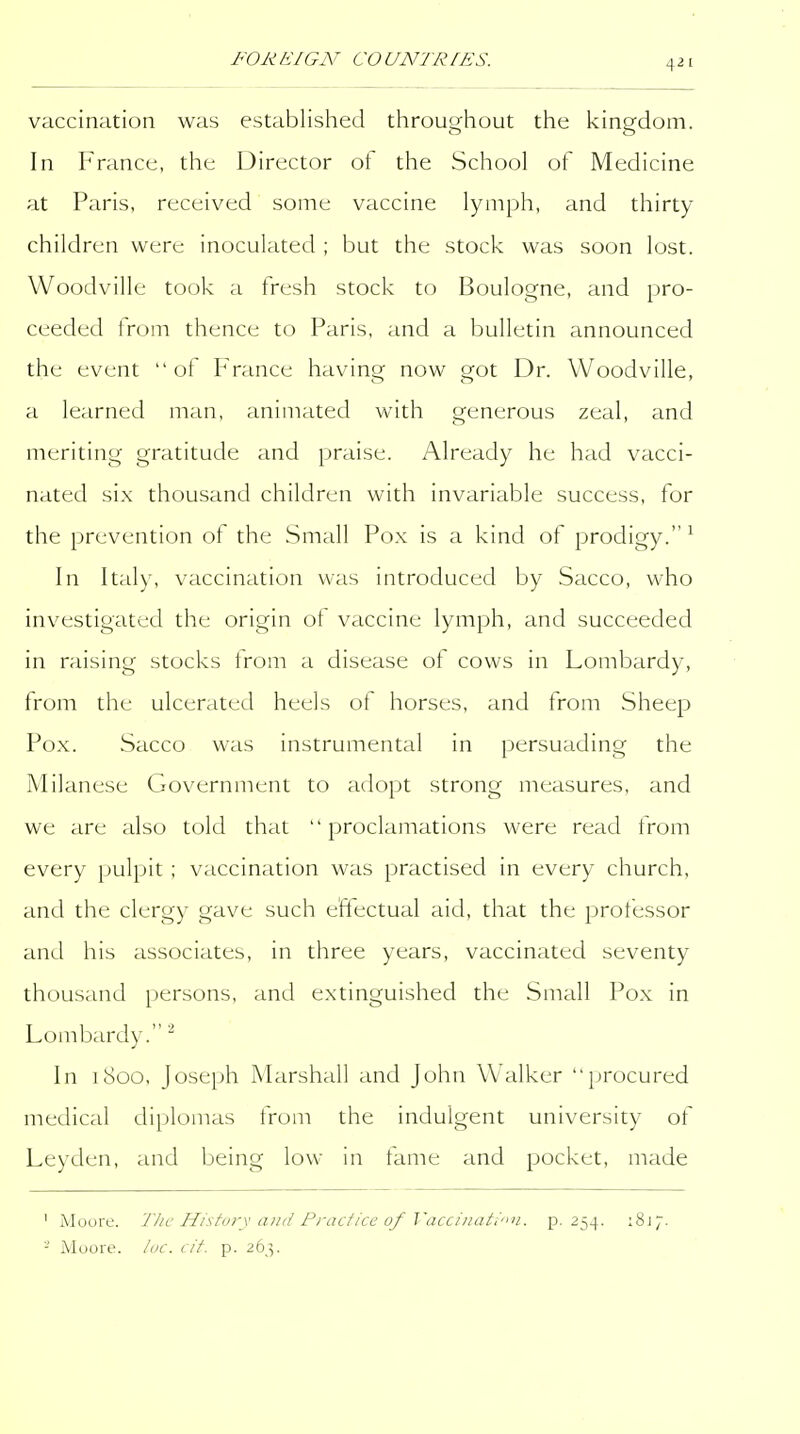 vaccination was established throughout the kingdom. In France, the Director of the School of Medicine at Paris, received some vaccine lymph, and thirty children were inoculated ; but the stock was soon lost. Woodville took a fresh stock to Boulogne, and pro- ceeded from thence to Paris, and a bulletin announced the event of France having now got Dr. Woodville, a learned man, animated with generous zeal, and meriting gratitude and praise. Already he had vacci- nated six thousand children with invariable success, for the prevention of the Small Pox is a kind of prodigy.^ In Italy, vaccination was introduced by Sacco, who investigated the origin of vaccine lymph, and succeeded in raising stocks trom a disease ot cows in Lombardy, from the ulcerated heels ot horses, and from Sheep Pox. Sacco was instrumental in persuading the Milanese Government to adopt strong measures, and we are also told that proclamations were read from every pulpit ; vaccination was practised in every church, and the clergy gave such effectual aid, that the professor and his associates, in three years, vaccinated seventy thousand persons, and extinguished the Small Pox in Lombardy. ^ In 1800, Joseph Marshall and John Walker procured medical diplomas from the indulgent university of Leyden, and being low in fame and pocket, made ' Moore. 'The History and Practice of Vacciiiati'in. p. 254. iSj;. - Moore, loc. cit. p. 263.