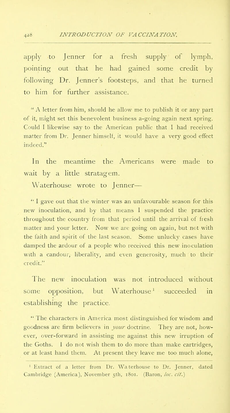 appl)- to Jenner for a fresh supply of Kniph, pointing out that he had gained some credit by following Dr. Jenner's footsteps, and that he turned to him for further assistance.  A letter from him, should he allow me to publish it or any part of it, might set this benevolent business a-going again next spring. Could I likewise say to the Arherican public that 1 had received matter from Dr. Jenner himseK, it would have a very good effect indeed. In the meantime the Americans were made to wait by a little stratagem. Waterhouse wrote to Jenner—  I gave out that the winter was an unfavourable season for this new inoculation, and by that means I suspended the practice throughout the country from that period until the arrival of fresh matter and your letter. Now we are going on again, but not with the faith and spirit of the last season. Some unluckv cases have damped the ardour of a people who received this new inoculation with a candour, liberality, and even generosity, much to their credit. The new inoculation was not introduced without some opposition, but Waterhouse ^ succeeded in establishing the practice,  The characters in America most distinguished for wisdom and goodness are firm believers in your doctrine. The}' are not, how- ever, over-forward in assisting me against this new irruption of the Goths. 1 do not wish them to do more than make cartridges, or at least hand them. At present they leave me too much alone, ' Extract of a letter from Dr. Waterhouse to Dr. Jenner, dated