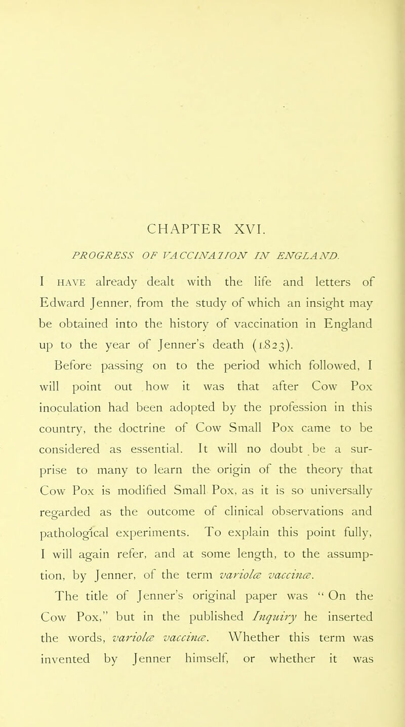 CHAPTER XVI. PROGRESS OF VACCINA!ION IN ENGLAND. I HAVE already dealt with the life and letters of Edward Jenner, from the study of which an insight may be obtained into the history of vaccination in England up to the year of Jenner's death (1.823). Before passing on to the period which followed, I will point out how it was that after Cow Pox inoculation had been adopted by the profession in this country, the doctrine of Cow Small Pox came to be considered as essential. It will no doubt be a sur- prise to many to learn the origin of the theory that Cow Pox is modified Small Pox, as it is so universally regarded as the outcome of clinical observations and pathological experiments. To explain this point fully, I will again refer, and at some length, to the assump- tion, by Jenner, of the term variola: vaccina. The title of Jenner's original paper was  On the Cow Pox, but in the published Inquiry he inserted the words, variola; vaccines. Whether this term was invented by Jenner himself, or whether it was