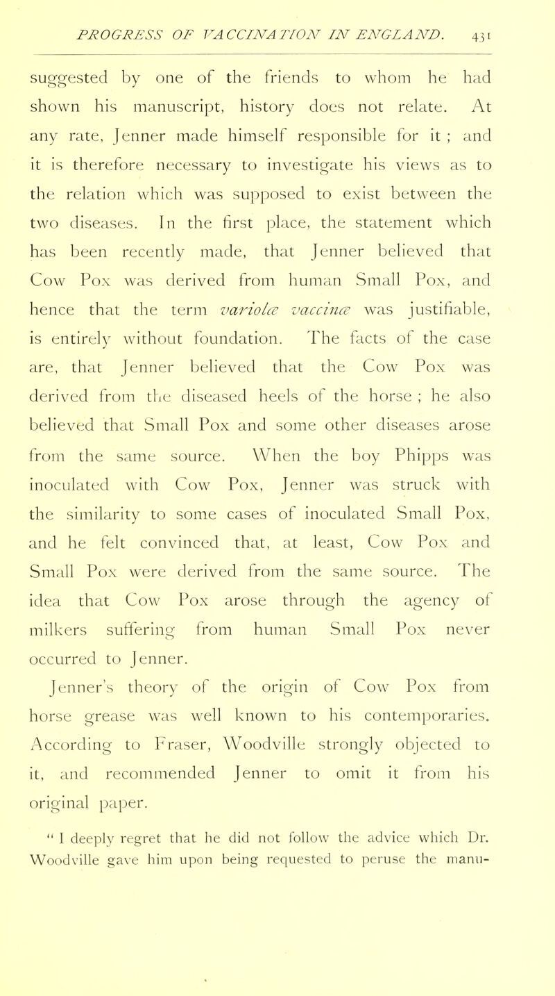 suggested by one of the friends to whom he had shown his manuscript, history does not relate. At any rate, Jenner made himself responsible for it ; and it is therefore necessary to investigate his views as to the relation which was supposed to exist between the two diseases. In the first place, the statement which has been recently made, that Jenner believed that Cow Pox was derived from human Small Pox, and hence that the term variolcv vaccina: was justifiable, is entirely without foundation. The facts of the case are, that Jenner believed that the Cow Pox was derived from the diseased heels of the horse ; he also believed that Small Pox and some other diseases arose from the same source. When the boy Phipps was inoculated with Cow Pox, Jenner was struck with the similarity to some cases of inoculated Small Pox, and he felt convinced that, at least, Cow Pox and Small Pox were derived from the same source. The idea that Cow Pox arose through the agency of milkers suffering from human Small Pox never occurred to Jenner. Jenner's theory of the origin of Cow Pox from horse grease was well known to his contemporaries. According to Fraser, Woodville strongly objected to it, and recommended Jenner to omit it from his original paper.  I deepl}' regret that he did not follow the advice which Dr. Woodville gave him upon being requested to peruse the manu-