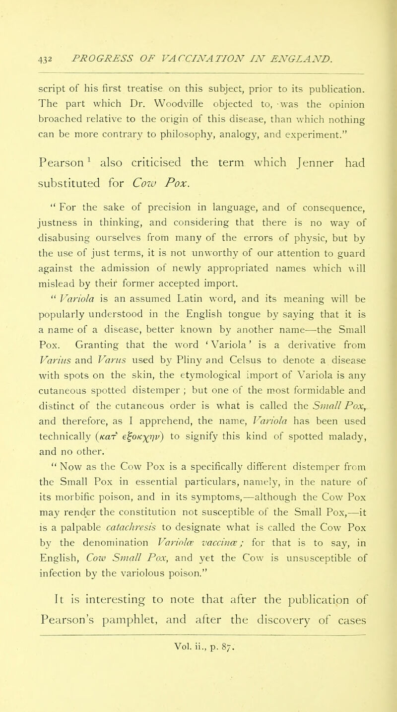 script of his first treatise on this subject, prior to its publication. The part which Dr. Woodville objected to, was the opinion broached relative to the origin of this disease, than which nothing can be more contrary to philosophy, analogy, and experiment. Pearsonalso criticised the term which Jenner had substituted for Coiv Pox.  For the sake of precision in language, and of consequence, justness in thinking, and considering that there is no way of disabusing ourselves from many of the errors of ph3'sic, but by the use of just terms, it is not unworthy of our attention to guard against the admission of newly appropriated names which will mislead by their former accepted import.  Variola is an assumed Latin word, and its meaning will be popularly understood in the English tongue by saying that it is a name of a disease, better known by another name—the Small Pox. Granting that the word ' Variola' is a derivative from Variiis and Varus used by Pliny and Celsus to denote a disease with spots on the skin, the etymological import of Variola is any cutaneous spotted distemper ; but one of the most formidable and distinct of the cutaneous order is what is called the Small Pox, and therefore, as I apprehend, the name, J^ariola has been used technically (/car e^0K-)(rjv) to signify this kind of spotted malady, and no other.  Now as the Cow Pox is a specifically different distemper from the Small Pox in essential particulars, name!}*, in the nature of its morbific poison, and in its symptoms,—although the Cow Pox may render the constitution not susceptible of the Small Pox,—it is a palpable catachresis to designate what is called the Cow Pox by the denomination Variola' vaccina'; for that is to say, in English, Cow Small Po.x, and yet the Cow is unsusceptible of infection by the variolous poison. It is interesting to note that after the publication of Pearson's pamphlet, and after the discovery of cases Vol. ii., p. 87.