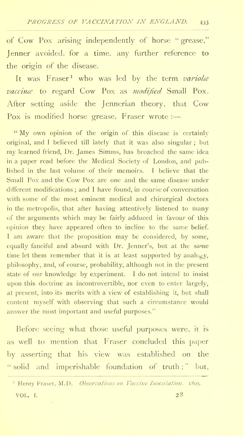 of Cow Pox arising independently of horse  grease, Jenner avoided, for a time, any further reference to the origin of the disease. It was Fraser^ who was led by the term vaiHolce vaccinff to regard Cow Pox as modified Small Pox. After setting aside the Jennerian theory, that Cow Pox is modified horse grease, Fraser wrote :—  My own opinion of the origin of this disease is certainly original, and 1 believed till lately that it was also singular ; but my learned friend. Dr. James Simms, has broached the same idea in a paper read before the Medical Society of London, and pub- lished in the last volume of their memoirs. I believe that the Small Pox and the Cow Pox are one and the same disease under diiferent modifications; and I have found, in course of conversation with some of the most eminent medical and chirurgical doctors in the metropolis, that after having attentivefy listened to many of the arguments which may be fairly adduced in favour of this opinion they have appeared often to incline to the same belief. I am aware that the proposition ma}^ be considered, by some, equally fanciful and absurd with Dr. Jenner's, but at the same time let them remember that it is at least supported by analoj^y, philosophy, and, of course, probability, although not in the present state of our knowledge by experiment. I do not intend to insist upon this doctrine as incontrovertible, nor even to enter largely, at present, into its merits with a view of establishing it, but shall content myself with observing that such a circumstance would answer the most important and useful purposes.' Before seeing what those useful purposes were, it is as well to mention that Praser concluded this pa[)er by asserting that his view was established on the  solid and imperishable foundation of truth ; l)ut, ' Henry Fraser, M. 13. Ohscrvafidiis on Vaccine luociilafiuji. i8os- VOL. I. 28