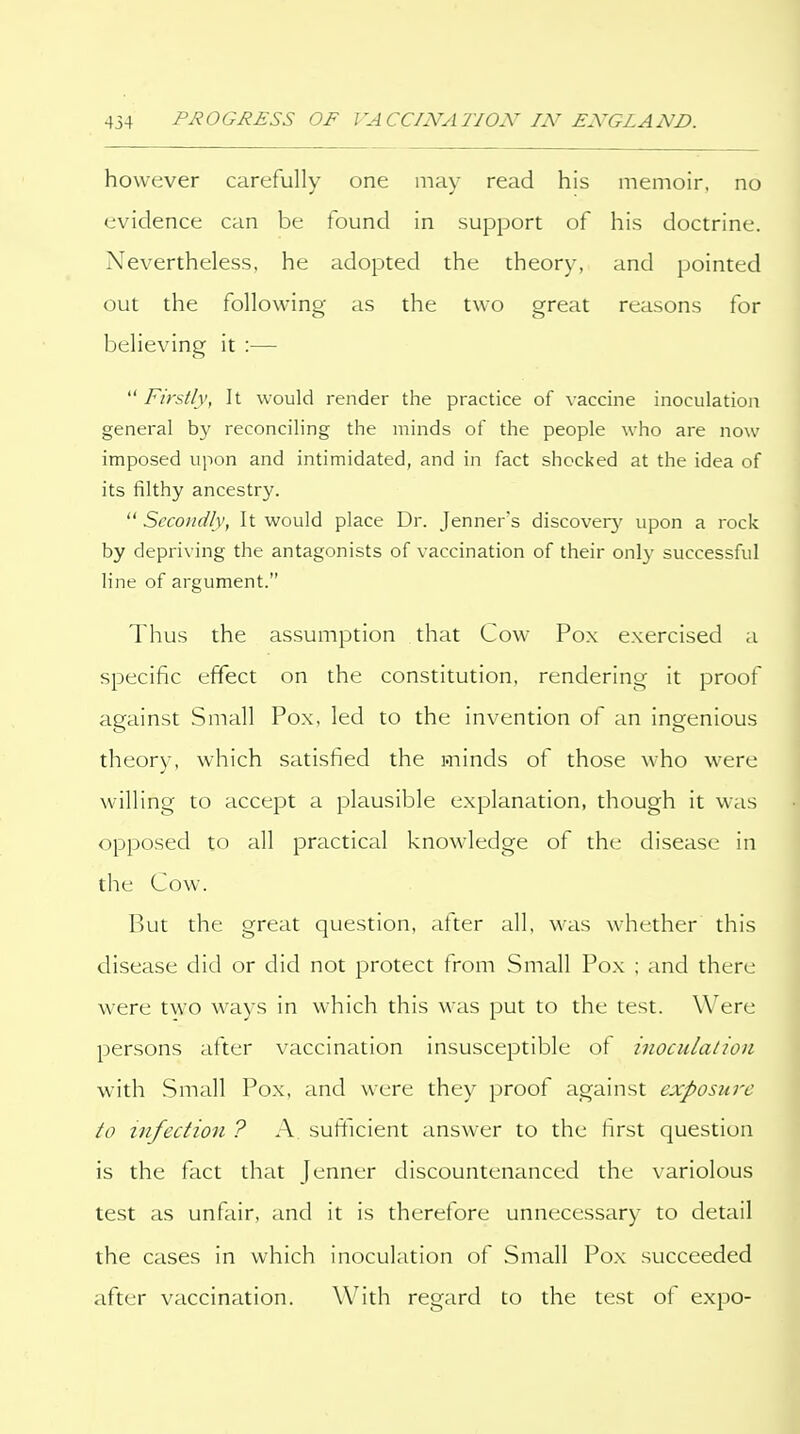 however carefully one may read his memoir, no evidence can be found in support of his doctrine. Nevertheless, he adopted the theory, and pointed out the following as the two great reasons for believing it :— Firstly, It would render the practice of vaccine inoculation general by reconciling the minds of the people who are now imposed upon and intimidated, and in fact shocked at the idea of its filthy ancestry. Secondly, It would place Dr. Jenners discover}' upon a rociv by depriving the antagonists of vaccination of their only successful line of argument. Thus the assumption that Cow Pox exercised a specific effect on the constitution, rendering it proof against Small Pox, led to the invention of an ingenious theory, which satisfied the minds of those who were willing to accept a plausible explanation, though it was opposed to all practical knowledge of the disease in the Cow. But the great question, after all, was whether this disease did or did not protect from Small Pox ; and there were two ways in which this was put to the test. Were persons after vaccination insusceptible ot inoculation with .Small Pox. and were they proof against exposure to infection ? A sufficient answer to the first question is the fact that Jenner discountenanced the variolous test as unfair, and it is therefore unnecessary to detail the cases in which inoculation of Small Pox succeeded after vaccination. With regard to the test of expo-