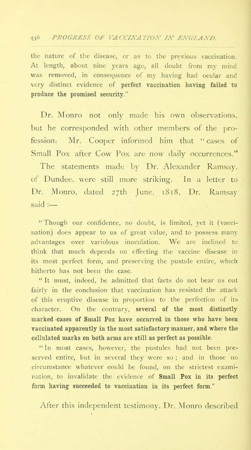 the nature of the disease, or as to the previous vaccination. At length, about nine years ago, all doubt from my mind was removed, in consequence of my having had ocular and very distinct evidence of perfect vaccination having failed to produce the promised secmity. Dr. Monro not only made his own observations, but he corresponded with other members of the pro- fession: Mr. Cooper informed him that  cases of Small Pox after Cow Pox are now daily occurrences. The statements made by Dr. Alexander Ramsay, of Dundee, were still more striking. In a letter to Dr. Monro, dated 27th June, 1818, Dr. Ramsay said :—  Though our confidence, no doubt, is limited, \'et it (vacci- nation) does appear to us of great value, and to possess many advantages over variolous inoculation. We are inclined to think that much depends on effecting the vaccine disease in its most perfect form, and preserving the pustule entire, which hitherto has not been the case.  It must, indeed, be admitted that facts do not bear us out fairly in the conclusion that vaccination has resisted the attack of this eruptive disease in proportion to the perfection of its character. On the contrary, several of the most distinctly marked -cases of Small Pox have occurred in those who have been vaccinated apparently in the most satisfactory manner, and where the celMated marks on both arms are still as perfect as possible.  In most cases, however, the pustules had not been pre- served entire, but in several the}' were so ; and in those no circumstance whatever could be found, on the strictest exami- nation, to invalidate the evidence of Small Pox in its perfect form having succeeded to vaccination in its perfect form. After this independent testimony, Dr. Monro described