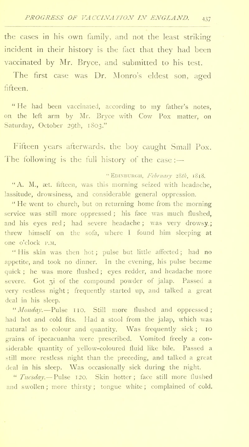 the cases in his own family, and not the least striking incident in their history is the fact that they had been vaccinated by Mr. Bryce, and submitted to his test. The first case was Dr. Monro's eldest son, aged fifteen.  He had been vaccinated, according to my father's notes, on the left arm by Mr. Bryce with Cow Pox matter, on Saturday, October 29th, 1S03. Fifteen years afterwards, the boy caught Small Pox. The following is the full history of the case : — Edinburgh, February 2Z//1, 1818.  A. M., cet. filteen, was this morning seized with licadache, lassitude, drowsiness, and considerable general oppression.  He went to church, but on returning home from the morning service was still more oppressed ; his face was much flushed, and his eyes red; had severe headache; was very drowsy,; threw himself on the sofa, where 1 found him sleeping at one o'clock p.m. Mis skin was then hot; pulse but little affected; had no appetite, and took no dinner. In the evening, his pulse became quick ; he was more llushed; eyes redder, and headache more severe. Got 3! of the compound powder of Jalap. Passed a very restless night ; frequently started up, and talked a great deal in his sleep. Monday.—Pulse no. Still more Hushed and oppressed; had hot and cold fits. Had a stool from the jalap, which was natural as to colour and quantity. Was frequently sick ; 10 grains of ipecacuanha were prescribed. Vomited freely a con- siderable quantity of yellow-coloured fluid like bile. Passed a still more restless night than the preceding, and talked a great deal in his sleep. Was occasionally sick during the night.  Tuesday.— Pulse 120. Skin hotter; face still more llushed and swollen ; more thirsty ; tongue white ; complained of cold.