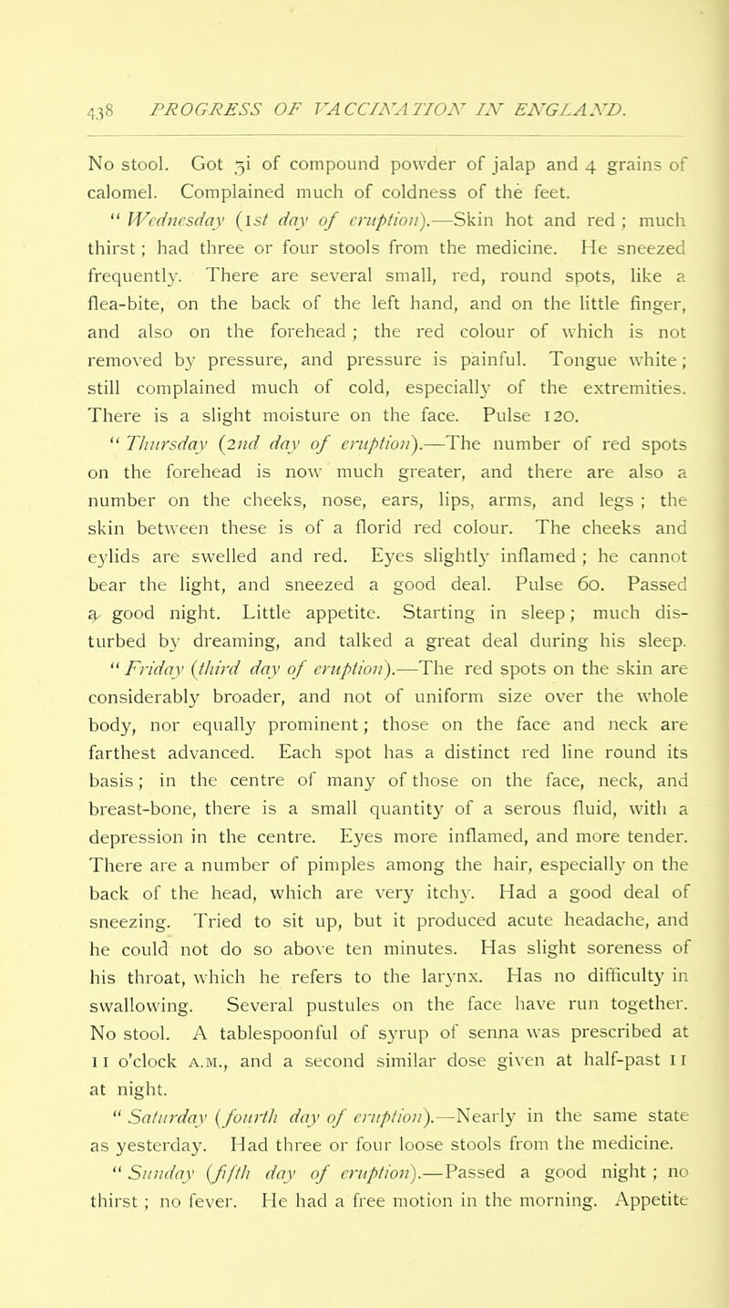 No stool. Got 5! of compound powder of jalap and 4 grains of calomel. Complained much of coldness of the feet.  Wednesday {\st day of eruption).—Skin hot and red ; much thirst; had three or four stools from the medicine. He sneezed frequently. There are several small, red, round spots, like a flea-bite, on the back of the left hand, and on the little finger, and also on the forehead ; the red colour of which is not removed b}' pressure, and pressure is painful. Tongue white; still complained much of cold, especiall}' of the extremities. There is a slight moisture on the face. Pulse 120.  Thursday {2nd day of eruption).—The number of red spots on the forehead is now much greater, and there are also a number on the cheeks, nose, ears, lips, arms, and legs ; the skin between these is of a florid red colour. The cheeks and e3'lids are swelled and red. Eyes slightly inflamed ; he cannot bear the light, and sneezed a good deal. Pulse 60. Passed ^ good night. Little appetite. Starting in sleep; much dis- turbed b}' dreaming, and talked a great deal during his sleep.  Friday {third day of eruption).—The red spots on the skin are considerably broader, and iiot of uniform size over the whole body, nor equally prominent; those on the face and neck are farthest advanced. Each spot has a distinct red line round its basis; in the centre of many of tiiose on the face, neck, and breast-bone, there is a small quantity of a serous fluid, with a depression in the centre. Eyes more inflamed, and more tender. There are a number of pimples among the hair, especially- on the back of the head, which are very itch}-. Had a good deal of sneezing. Tried to sit up, but it produced acute headache, and he could not do so above ten minutes. Has slight soreness of his throat, which he refers to the larynx. Has no difficulty in swallowing. Several pustules on the face have run together. No stool. A tablespoonful of syrup of senna was prescribed at II o'clock A.M., and a second similar dose given at half-past il at night.  Saturday {fourth day of eruption).—Nearly in the same state as yesterday. Had three or four loose stools from the medicine.  Sunday {fifth day of eruption).—Passed a good night; no thirst; no fever. He had a free motion in the morning. Appetite