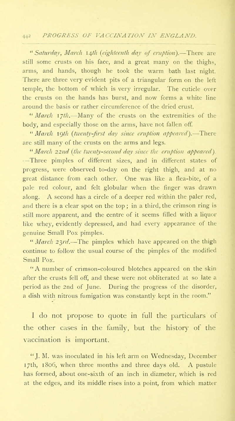 Saturday, March l/\.th (eiglitcciitli day of eruption).—There are still some crusts on his face, and a great many on the thighs, arms, and hands, though he took the warm bath last night. There are three very evident pits of a triangular form on the left temple, the bottom of which is very irregular. The cuticle over the crusts on the hands has burst, and now forms a white line around the basis or rather circumference of the dried crust. March lyth.—Man}^ of the crusts on the extremities of the body, and especially those on the arms, have not fallen off. ^' March igth (tivcnty-ftrst day since eruption appeared).—There are still many of the crusts on the arms and legs. March 22iid (the twenty-second day since tlie eruption appeared). —Three pimples of different sizes, and in different states of progress, were observed to-day on the right thigh, and at no great distance from each other. One was like a flea-bite, of a pale red colour, and felt globular when the finger was drawn along. A second has a circle of a deeper red within the paler red, and there is a clear spot on the top; in a third, the crimson ring is still more apparent, and the centre of it seem.s filled with a liquor like whey, evidently depressed, and had ever}- appearance of the genuine Small Pox pimples. March 2},rd.—The pimples which have appeared on the thigh continue to follow the usual course of the pimples of the modified Small Pox. A number of crimson-coloured blotches appeared on the skin after the crusts fell off, and these were not obliterated at so late a period as the 2nd of June. During the progress of the disorder, a dish with nitrous fumigation was constantly kept in the room. I do not propose to quote in full the particulars of the other cases in the family, but the history of the vaccination is important. J. M. was inoculated in his left arm on Wednesday, December 17th, 1806, when three months and three days old. A pustule has formed, about one-sixth of an inch in diameter, which is red at the edges, and its middle rises into a point, from which matter