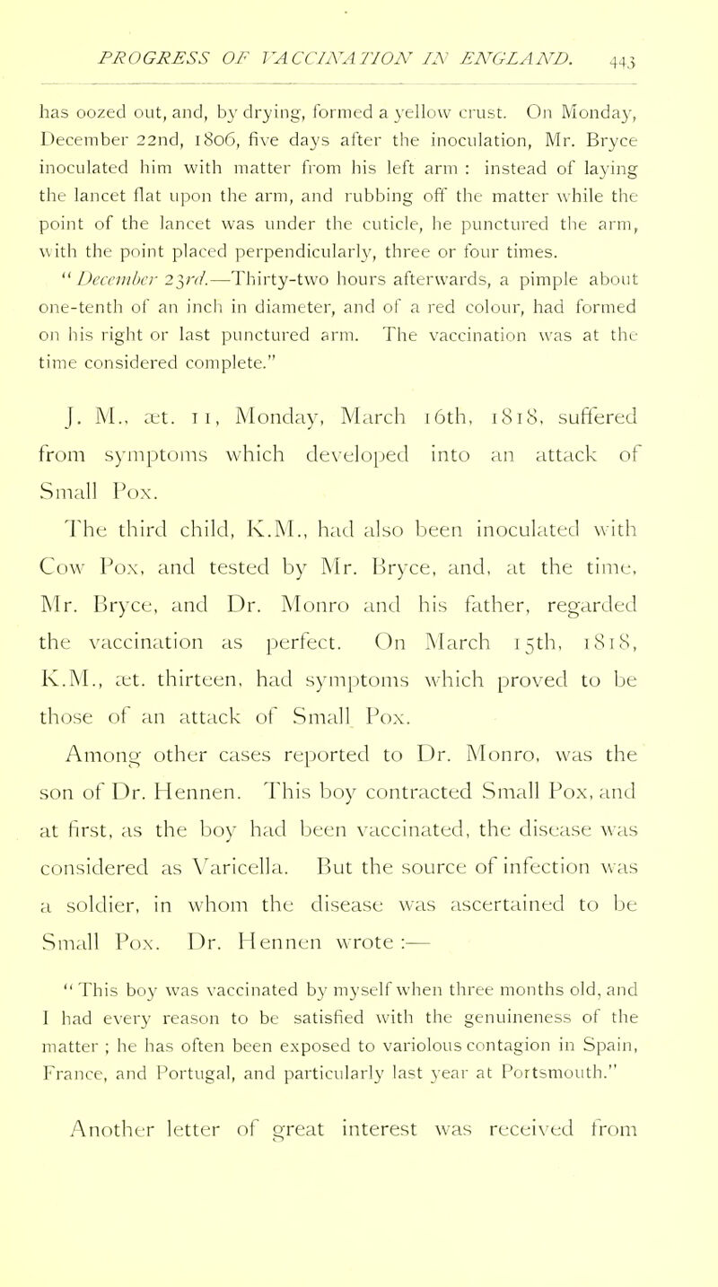PROGRESS OF VACCINATION IN ENGLAND. has oozed out, and, by drying, formed a yellow crust. On Monday, December 22nd, 1806, five days after the inoculation, Mr. Bryce inoculated him with matter from his left arm : instead of laying the lancet flat upon the arm, and rubbing off the matter while the point of the lancet was under the cuticle, he punctured the arm, with the point placed perpendicularly, three or four times. December 2},rd.—Thirty-two hours afterwards, a pimple about one-tenth of an inch in diameter, and of a red colour, had formed on his right or last punctured arm. The vaccination was at the time considered complete. J. M., ret. Ti, Monday, March i6th, 1818. suffered from symptoms which developed into an attack of Small Pox. The third child, K.M., had also been inoculated with Cow Pox, and tested by Mr. Bryce, and, at the time, Mr. Bryce, and Dr. Monro and his father, regarded the vaccination as perfect. On March 15th, 1818, K.M., :et. thirteen, had symptoms which proved to be those of an attack of Small Pox. Among- other cases reported to Dr. Monro, was the son of Dr. Hennen. This boy contracted Small Pox, and at first, as the boy had been vaccinated, the disease was considered as Varicella. But the source of infection Avas a soldier, in whom the disease was ascertained to be Small Pox. Dr. Hennen wrote :—  This boy was vaccinated by myself when three months old, and I had every reason to be satisfied with the genuineness of the matter ; he has often been exposed to variolous contagion in Spain, France, and Portugal, and particularly last year at Portsmouth. Another letter of great interest was received from