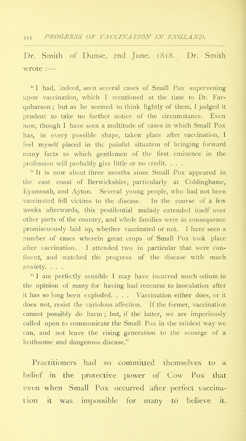 Dr. Smith of Dunse. 2nd June, 1818. Dr. Smith wrote :— I had, indeed, seen several cases of Small Pox supervening upon vaccination, which I mentioned at the time to Dr. Far- quharson ; but as he seemed to think lightly of them, 1 judged it prudent to take no further notice of the circumstance. Even now, though I have seen a multitude of cases in which Small Pox has, in every possible shape, taken place after vaccination, 1 feel myself placed in the painful situation of bringing forward many facts to which gentlemen of the first eminence in the profession will probably give little or no credit. . . . It is now about three months since Small Pox appeared in the east coast of Berwickshire, particularly at Coldinghame, Eysmouth, and Ayton. Several 3'oung people, who had not been vaccinated fell victims to the disease. In the course of a few weeks afterwards, this pestilential malady extended itself over other parts of the country, and whole families were in consequence promiscuously laid up, whether vaccinated or not. I have seen a number of cases wherein great crops of Small Pox took place after vaccination. 1 attended two in particular that were con- fluent, and watched the progress of the disease with much anxiety. . . . I am perfectly sensible 1 may have incurred much odium in the opinion of many for having had recourse to inoculation after it has so long been exploded. . . . Vaccination either does, or it does not, resist the variolous affection. If the former, vaccination cannot possibly do harm ; but, if the latter, we are imperiously called upon to communicate the Small Pox in the mildest way we can, and not leave the rising generation to the scourge of a loathsome and dangerous disease. Practitioners had so committed themselves to a belief in the protective power of Cow Pox that even when Small Pox occurred after perfect vaccina- tion it was impossible for many to believe it.