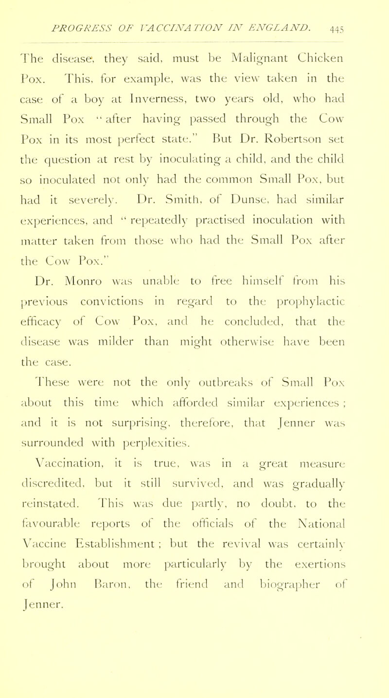 The disease, they said, must be Mali<^nant Chicken Pox. This, for example, was the view taken in the case of a boy at Inverness, two years okl, who had Small Pox  after having passed through the Cow Pox in its most jjerfect state. But Dr. Robertson set the question at rest Ijy inoculating a child, and the child so inoculated not only had the common Small Pox, but had it severely. Dr. .Smith, of Dunse, had similar experiences, and  repeatedly practised inoculation with matter taken from those who had the Small Pox after the Cow Pox. Dr. Monro was unaljlc to tree himselt irom his previous convictions in regard to the proi^hylactic efficacy of Cow Pox, and he concluded, that the disease was milder than might otherwise have been the case. These were not the only outl^reaks of Small Pox about this time which aftorded similar experiences ; and it is not surprising, therefore, that Jenner was surrounded with perplexities. Vaccination, it is true, was in a great measure discredited, but it still survived, and was gradually reinstated. This was due partly, no doubt, to the favourable reports of the ofhcials of the National Vaccine Establishment ; but the re\ i\ al was certainlv brought about more particularly by the exertions of John Baron, the friend and ljiograi)her of Jenner.
