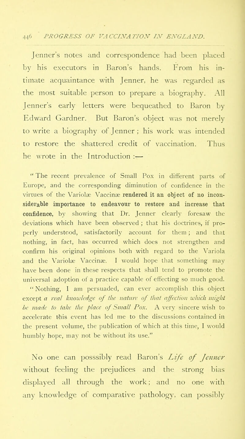 Jenner's notes and correspondence had been placed by his executors in Baron's hands. From his in- timate acquaintance with Jenner, he was regarded as the most suitable person to prepare a biography. All Jenner's early letters were bequeathed to Baron by Edward Gardner. But Baron's object was not merely to write a biography of Jenner ; his work was intended to restore the shattered credit of vaccination. Thus he wrote in the Introduction :—  The recent prevalence of Small Pox in different parts of Europe, and the corresponding diminution of confidence in the virtues of the Variolae Vaccinae rendered it an object of no incon- siderable importance to endeavour to restore and increase that confidence, by showing that Dr. Jenner clearly foresaw the deviations which have been observed ; that his doctrines, if pro- perly understood, satisfactorily account for them ; and that nothing, in fact, has occurred which does not strengthen and confirm his original opinions both with regard to the \'ariola and the Variolse Vaccinae. I would hope that .something may have been done in these respects that shall tend to promote the universal adoption of a practice capable of effecting so much good.  Nothing, I am persuaded, can ever accomplish this object except a real kiioivlcdge of flic nature of that affcclioii zc/iich might be made to take the place of Small Pox. A ver}^ sincere wish to accelerate this event has led me to the discussions contained in the present volume, the publication of which at this time, I would humbly hope, may not be without its use. No one can posssibly read Baron's Life of Jenner without feeling the prejudices and the strong bias displayed all through the work; and no one with any knowledge of comparative pathology, can possibly