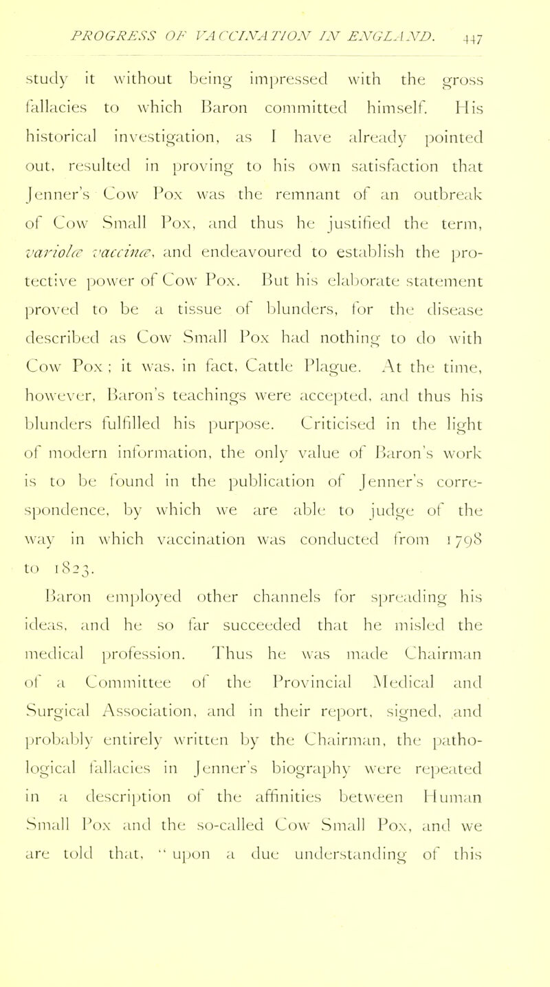 Study it without iDeing impressed with the gross fallacies to which IJaron committed himself. His historical investigation, as I have already pointed out, resulted in proving to his own satisfaction that Jenner's Cow Pox was the remnant of an outbreak of Cow Small Pox, and thus he justified the term, variola- :'accina\ and endeavoured to estaldish the pro- tective power of Cow Pox. Put his elaliorate state-ment proved to be a tissue ot 1 blunders, for the disease described as Cow Small Pox had nothing to do with Cow Pox ; it was, in tact, Cattle Plague. At the time, however. Baron's teachings were accepted, antl thus his blunders fulfilled his purpose. Criticised in the light of modern intormation, the only value of Paron's work is to be tound in the publication of Jenner's corre- sjJonLlence, by which we are able to judge of the way in which vaccination was conducted from 1798 to 1823. P)aron employed other channels l(_)r spreading his ideas, and he so tar succeeded that he misled the medical profession. Thus he was made Chairman ol a Committee ot the Provincial Medical and Surgical Association, and in their report, signed, and ])robabK entirely written by the Chairman, the i)atho- logical lallacies in Jenner's biography were rei)eated in a description ot the affinities between Iluman Small Pox and the s(j-called Cow Small Pox, and we are told that,  upon a due understanding of this