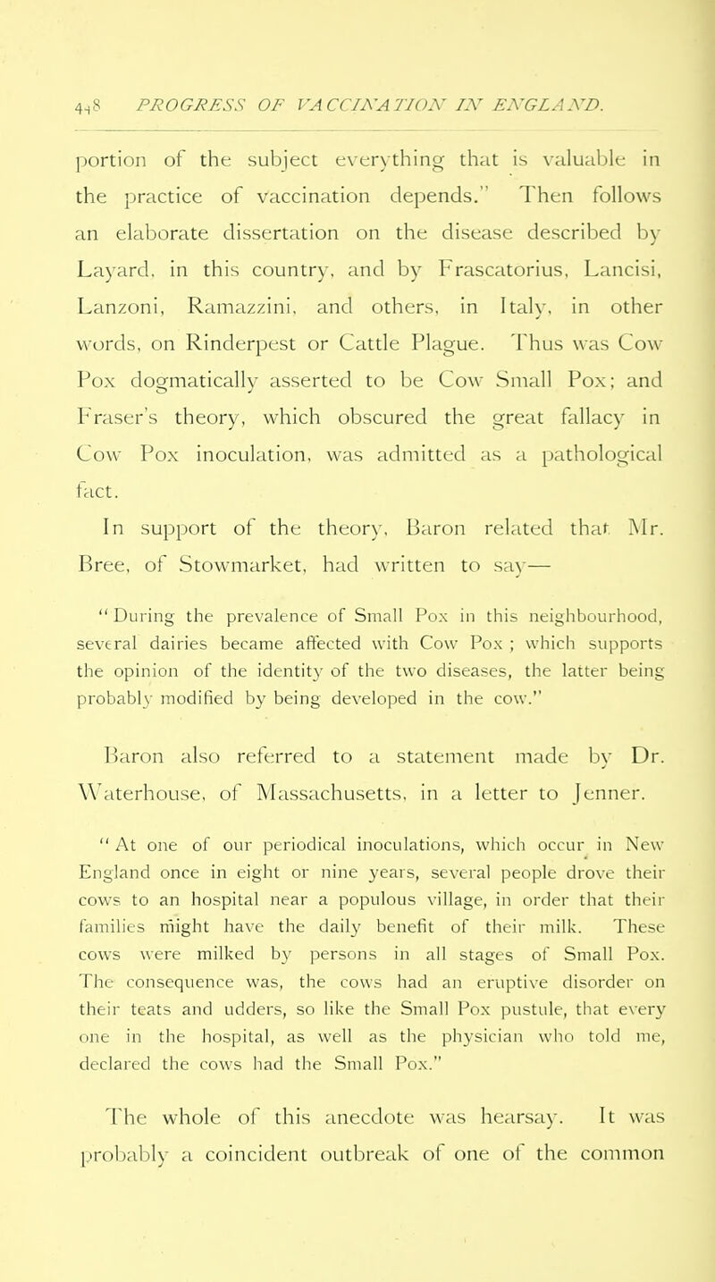 portion of the subject exerythinc^ that is valuable in the practice of vaccination depends. Then follows an elaborate dissertation on the disease described by Layard, in this country, and by Frascatorius, Lancisi. Lanzoni, Ramazzini, and others, in Italy, in other words, on Rinderpest or Cattle Plague. i hus was Cow Pox dogmatically asserted to be Cow Small Pox; and Phaser's theory, which obscured the great fallacy in Cow Pox inoculation, was admitted as a pathological fact. In support of the theory. Baron related that Mr. Bree, of Stowmarket, had written to sa)'— During the prevalence of Small Pox in this neighbourhood, several dairies became aftected with Cow Po.\ ; which supports the opinion of the identity of the two diseases, the latter being probabl}- modified by being developed in the cow.'' Baron also referred to a statement made by Dr. Waterhouse, of Massachusetts, in a letter to Jenner.  At one of our periodical inoculations, which occur in New England once in eight or nine years, several people drove their cows to an hospital near a populous village, in order that their families might have the dail}' benefit of their milk. These cows were milked by persons in all stages of Small Pox. The consequence was, the cows had an eruptive disorder on their teats and udders, so like the Small Pox pustule, that every one in the hospital, as well as the physician who told me, declared the cows had the Small Pox. The whole of this anecdote was hearsay. It was probably a coincident outbreak of one of the common