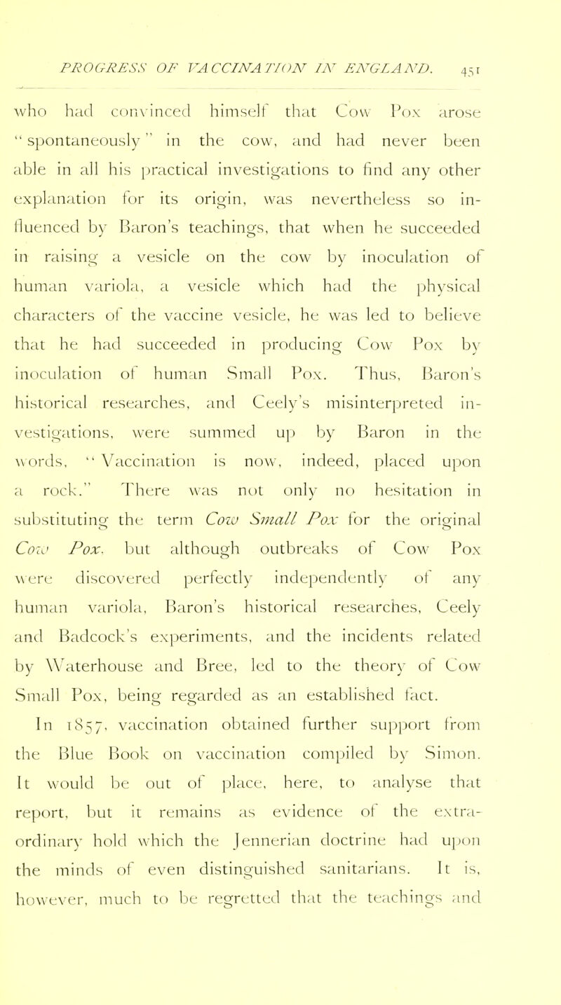 who had comincecl himself that Cow Pox arose  spontaneously in the cow, and had never been able in all his practical investigations to find any other explanation tor its origin, was nevertheless so in- lluenced by Ijaron's teachings, that when he succeeded in raising a vesicle on the cow by inoculation of human variola, a vesicle which had the physical characters of the vaccine vesicle, he was led to believe that he had succeeded in producing Cow Pox by inoculation ot human Small Pox. Thus, Barc)n's historical researches, and Ceely's misinterpreted in- vestigations, were summed up by Baron in the words, Vaccination is now, indeed, placed upon a rock. There was not only no hesitation in substituting the terni Cozu Small Pox for the original Coio Pox. but although outbreaks of Cow Pox were discovered perfectly independently ot any human variola. Baron's historical researches, Ceely and Badcock's experiments, and the incidents related by Waterhouse and Bree, led to the theory of Cow Small Pox, being regarded as an established tact. In 1857, vaccination obtained further support from the Blue Book on vaccination compiled b)' Sim()n. It would be out of place, here, to analyse that report, but it remains as evidence ot the extra- ordinar}- hold which the jennerian doctrine had ujion the minds of even distinguished sanitarians. It is, however, much to be regretted that the teachings and