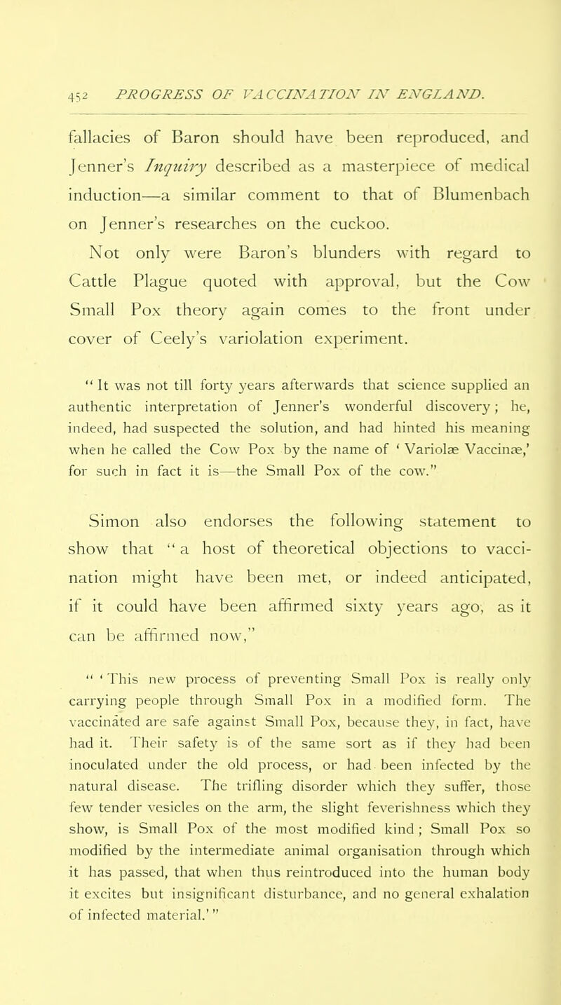 fallacies of Baron should have been reproduced, and Jenner's Inquiry described as a masterpiece of medical induction—a similar comment to that of Blumenbach on Jenner's researches on the cuckoo. Not only were Baron's blunders with regard to Cattle Plague quoted with approval, but the Cow Small Pox theorv again comes to the front under cover of Ceely's variolation experiment.  It was not till forty years afterwards that science supplied an authentic interpretation of Jenner's wonderful discovery; he, indeed, had suspected the solution, and had hinted his meaning when he called the Cow Pox by the name of ' Variolae Vaccinae,' for such in fact it is—the Small Pox of the cow. Simon also endorses the following statement to show that  a host of theoretical objections to vacci- nation might have been met, or indeed anticijoated, if it could have been affirmed sixty years ago, as it can be affirmed now,  ' This new process of preventing Small Pox is really only carrying people through Small Pox in a modified form. The vaccinated are safe against Small Pox, because they, in fact, have had it. Their safety is of the same sort as if they had been inoculated under the old process, or had been infected by the natural disease. The trifling disorder which they suffer, those few tender vesicles on the arm, the slight feverishness which they show, is Small Pox of the most modified kind ; Small Pox so modified by the intermediate animal organisation through which it has passed, that when thus reintroduced into the human body it excites but insignificant disturbance, and no general exhalation of infected material.'