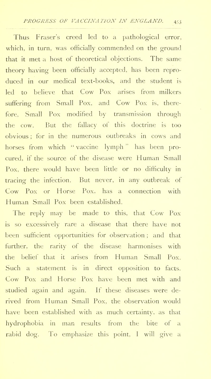 Thus Fraser's creed led to a pathological error, which, in turn, was officially commended on the ground that it met a host of theoretical objections. The same theory having been officially accepted, has been repro- duced in our medical text-books, and the student is led to believe that Cow Pox arises from milkers suffering from Small Pox, and Cow Pox is, there- fore, Small Pox modified by transmission through the cow. I)Ut the fallacy oi this doctrine is too obvious ; for in the numerous outbreaks in cows and horses from which  vaccine lymph  has been pro- cured, if the source of the disease were Human Small Pox, there would have been little or no difiiculty in tracing the infection. But never, in any outbreak of Cow Pox or Horse Pox, has a connection with Human Small Pox been established. The reply may be made to this, that Cow Pox is so excessively rare a disease that there have not been sufficient opportunities for observation ; and that further, the rarity ot the disease harmonises with the belief that it arises from Human Small Pox. Such a statement is in direct opposition to facts. Cow Pox and Horse Po.x have been met with and studied again and again. If these diseases were de- rived from Human Small Pox, the observation would have been established with as much certainty, as that hydrophobia in man results tVom the bite of a raljid dog. emphasize this point, 1 will give a