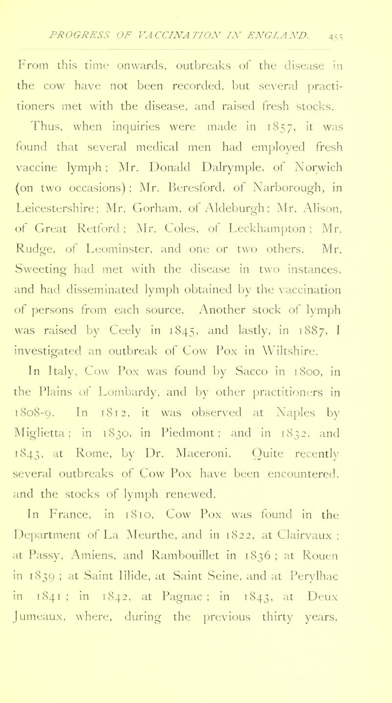From this time onwards, outbreaks of the disease in the cow have not been recorded, but several practi- tioners met with the disease, and raised fresh stocks. Thus, when inquiries were made in 1857, it was found that several medical men had employed fresh vaccine lymph ; jN'Ir. Donald Dalrymple, ot Norwich (on two occasions) ; Mr. Beresford, of Narborough, in Leicestershire; Mr. Gorham, ot Aldeburo-h; Mr. Alison, of Great Retford; Mr. Coles, of Leckhamjjton ; Mr. Rudge, of Leominster, and one or two others. Mr. Sweeting had met with the disease in two instances, and had disseminated lymph obtained by the vaccination of persons from each source. Another stock of lymph was raised by Ceely in 1845, and lastly, in 1887, I investigated an outbreak of Cow Pox in Wiltshire. In Italy, Cow Pox was found by Sacco in 1800, in the Plains ot Lombardy, and by other practitioners in 1808-9. I 1812, it was observed at Naples by Miglietta ; in 1830, in Piedmont; and in 1832, and 1843, Rome, by Dr. Maceroni. Quite recently several outbreaks of Cow Pox have been encountered, and the stocks of lymph renewed. In France, in 1810, Cow Pox was found in the Department of La Meurthe, and in 1822, at Clairvaux ; at Passy, Amiens, and Rambouillet in 1836 ; at Rouen in 1839 ; at Saint lilide, at Saint Seine, and at Perylhac in 1841 ; in 1842, at Pagnac ; in 1843, '^^ Deux Jumeaux, where, during the previous thirty years.