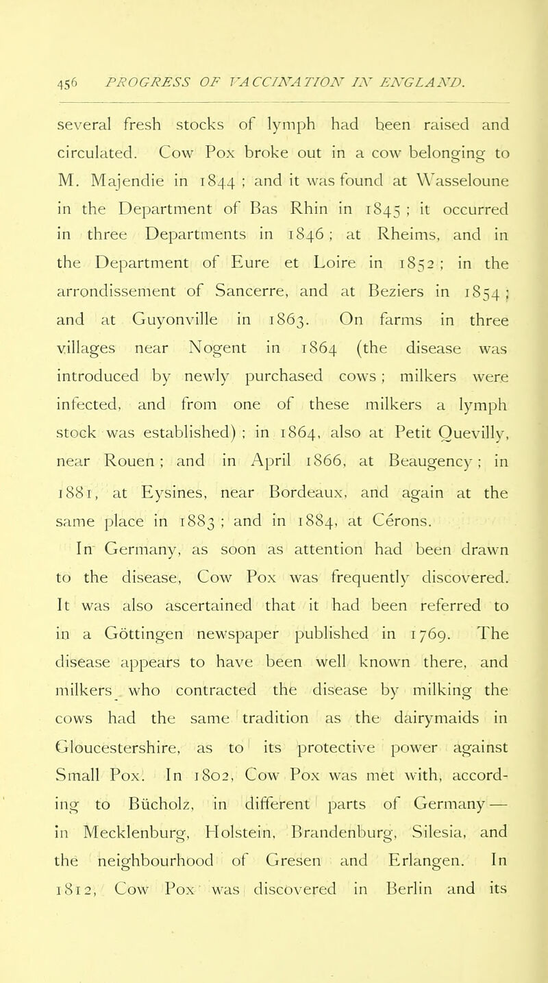 several fresh stocks of lymph had been raised and circulated. Cow Pox broke out in a cow belongins; to M. Majendie in 1844 ; and it was found at Wasseloune in the Department of Bas Rhin in 1845 ^ occurred in three Departments in 1846 ; at Rheims, and in the Department of Eure et Loire in 1852 ; in the arrondissement of Sancerre, and at Beziers in 1854 > and at Guyonvllle in 1863. On farms in three villages near Nogent in 1864 (the disease was introduced by newly purchased cows; milkers were infected, and from one of these milkers a lymph stock was established); in 1864, also at Petit Ouevilly, near Rouen; and in April 1866, at Beaugency; in 1881, at Eysines, near Bordeaux, and again at the same place in 1883 ; and in 1884, at Cerons. In Germany, as soon as attention had been drawn to the disease, Cow Pox was frequently discovered. It was also ascertained that it had been referred to in a Gottingen newspaper published in 1769. The disease appears to have been well known there, and milkers who contracted the disease by milking the cows had the same tradition as the dairymaids in Gloucestershire, as to its protective power against Small Pox. In 1802, Cow Pox was met with, accord- ing to Biicholz, in different parts of Germany — in Mecklenburg, Holstein, Brandenburg, Silesia, and the neighbourhood of Gresen and Erlangen. In 1812, Cow Pox was discovered in Berlin and its