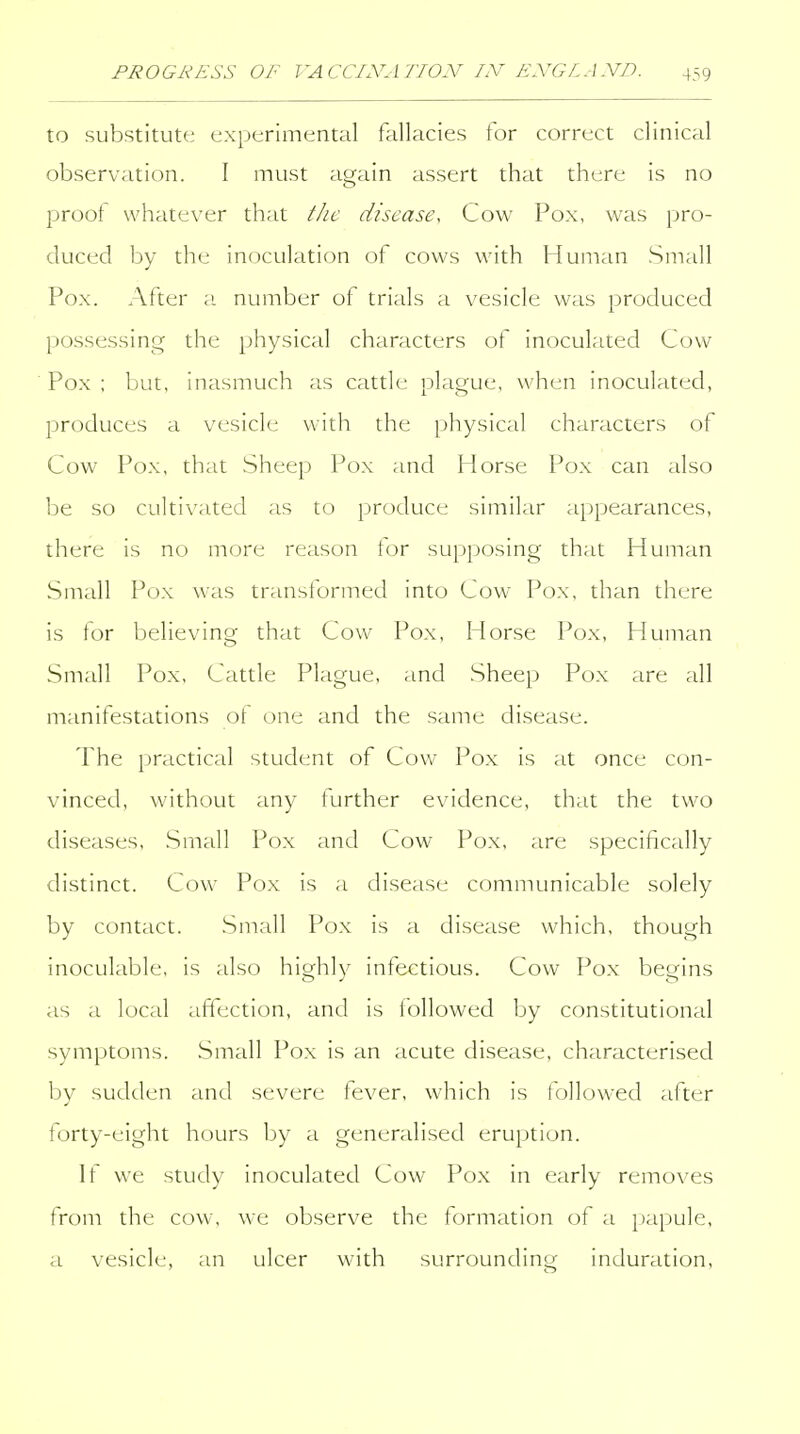 to substitute experimental fallacies for correct clinical observation. I must again assert that there is no proof whatever that the disease. Cov^' Pox, was pro- duced by the inoculation of cows with Human Small Pox. After a. number of trials a vesicle was produced possessing the physical characters of inoculated Cow Pox : but, inasmuch as cattle plague, when inoculated, produces a vesicle with the physical characters of Cow Pox, that Sheep Pox and Horse Pox can also be so cultivated as to produce similar appearances, there is no more reason tor supposing that Human Small Pox was transtormed into Cow Pox, than there is for believing that Cow Pox, Horse Pox, Human Small Pox, Cattle Plague, and Sheep Pox are all manifestations of one and the same disease. The practical student of Cow Pox is at once con- vinced, without any further evidence, that the two diseases, .Small Pox and Cow Pox, are specifically distinct. Cow Pox is a disease commimicable solely by contact. Small Pox is a disease which, though inoculable, is also highly infectious. Cow Pox begins as a local affection, and is followed by constitutional symptoms. Small Pox is an acute disease, characterised by sudden and severe fever, which is followed after forty-eight hours by a generalised eruption. It we study inoculated Cow Pox in early removes from the cow, we observe the formation of a papule, a vesicle, an ulcer with surrounding induration,
