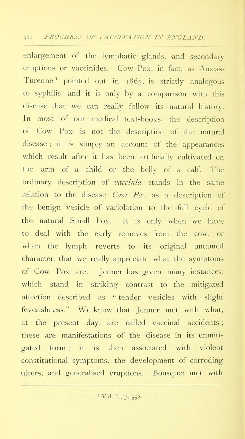 enlargement of the lymphatic glands, and secondary eruptions or vaccinides. Cow Pox, in fact, as Auzias- Turenne ^ pointed out in 1865, is strictly analogous to syphilis, and it is only by a comparison with this disease that we can really follow its natural history. In most of our medical text-books, the description ot Cow Pox is not the description of the natural disease ; it is simply an account of the appearances which result after it has been artificially cultivated on the arm of a child or the belly of a calf The ordinary description of vaccinia stands in the same relation to the disease Cow Pox as a description of the benign vesicle of variolation to the full cycle of the natural Small Pox. It is only when we have to deal with the early removes from the cow, or when the lymph reverts to its original untamed character, that we really appreciate what the symptoms of Cow Pox are. Jenner has given many instances, which stand in strikina^ contrast to the mitigated affection described as tender vesicles with slight feverishness. We know that Jenner met with what, at the present day, are called vaccinal accidents ; these are manifestations of the disease in its unmiti- gated form ; it is then associated with violent constitutional symptoms, the development of corroding ulcers, and generalised eruptions. Bousquet met with ' Vol. ii., p. 552.