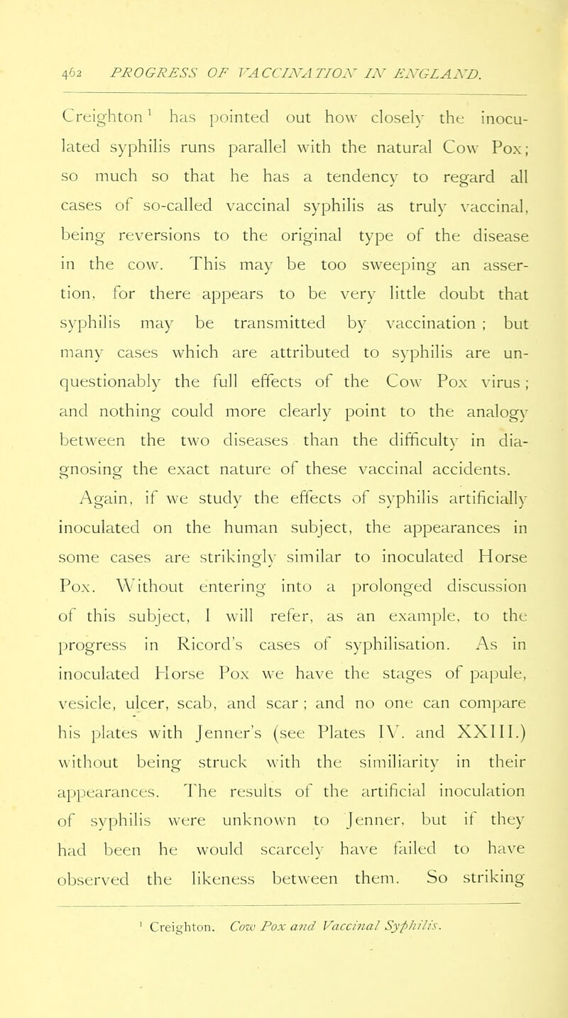 Creighton ^ has pointed out how closely the inocu- lated syphilis runs parallel with the natural Cow Pox; so much so that he has a tendency to regard all cases of so-called vaccinal syphilis as truly vaccinal, being reversions to the original type of the disease in the cow. This may be too sweeping an asser- tion, for there appears to be very little doubt that syphilis may be transmitted by vaccination ; but many cases which are attributed to syphilis are un- questionably the full effects of the Cow Pox virus; and nothing could more clearly point to the analogy between the two diseases than the difficulty in dia- gnosing the exact nature of these vaccinal accidents. Again, if we study the effects of syphilis artificially inoculated on the human subject, the appearances in some cases are strikinQ;lv similar to inoculated Horse Pox. Without entering into a prolonged discussion of this subject, 1 will refer, as an example, to the progress in Ricord's cases of syphilisation. As in inoculated Horse Pox we have the stages of papule, vesicle, ulcer, scab, and scar ; and no one can compare his plates with jenner's (see Plates \\. and XXIII.) without beinsf struck with the similiaritv in their appearances. The results of the artificial inoculation of syphilis were unknown to Jenner. but it they had been he would scarce!)- have failed to have observed the likeness between them. So striking ' Creighton. Coiv Pox a7id Vaccinal SypJiilis.