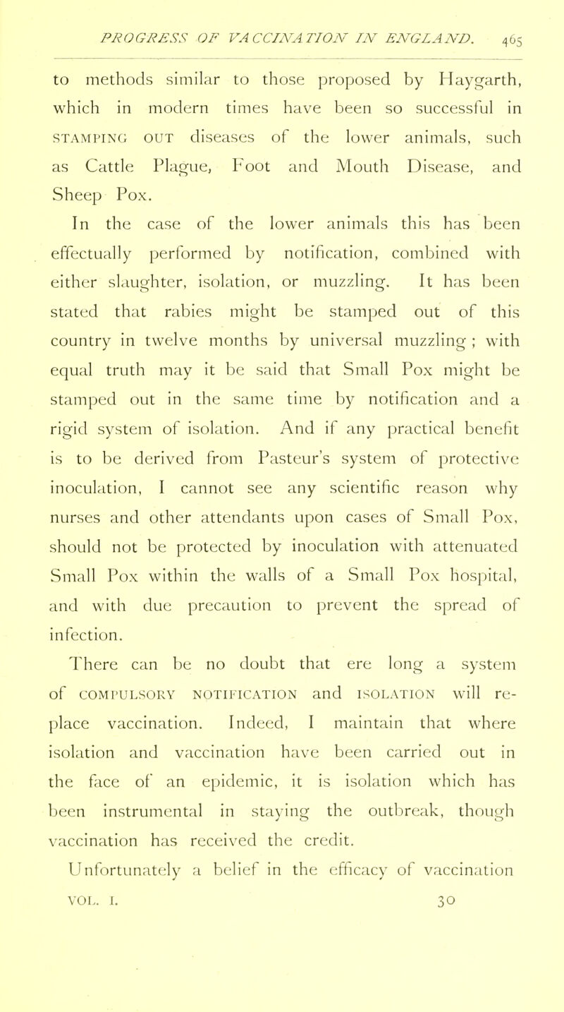 to methods similar to those proposed by Haygarth, which in modern times have been so successful in STAMPING OUT diseases of the lower animals, such as Cattle Plague, Foot and Mouth Disease, and Sheep Pox. In the case of the lower animals this has been effectually performed by notification, combined with either slaughter, isolation, or muzzling. It has been stated that rabies might be stamped out of this country in twelve months by universal muzzling ; with equal truth may it be said that Small Pox might be stamped out in the same time by notification and a rigid system of isolation. And if any practical benefit is to be derived from Pasteur's system of protective inoculation, I cannot see any scientific reason why nurses and other attendants upon cases of Small Pox, should not be protected by inoculation with attenuated Small Pox within the walls of a Small Pox hospital, and with due precaution to prevent the spread of infection. There can be no doubt that ere long a system of COMPULSORY NOTiiTCATiON and ISOLATION will re- place vaccination. Indeed, I maintain that where isolation and vaccination have been carried out in the face of an epidemic, it is isolation which has been instrumental in staying the outbreak, though vaccination has received the credit. Unfortunately a belief in the efficacy of vaccination VOL. L 30