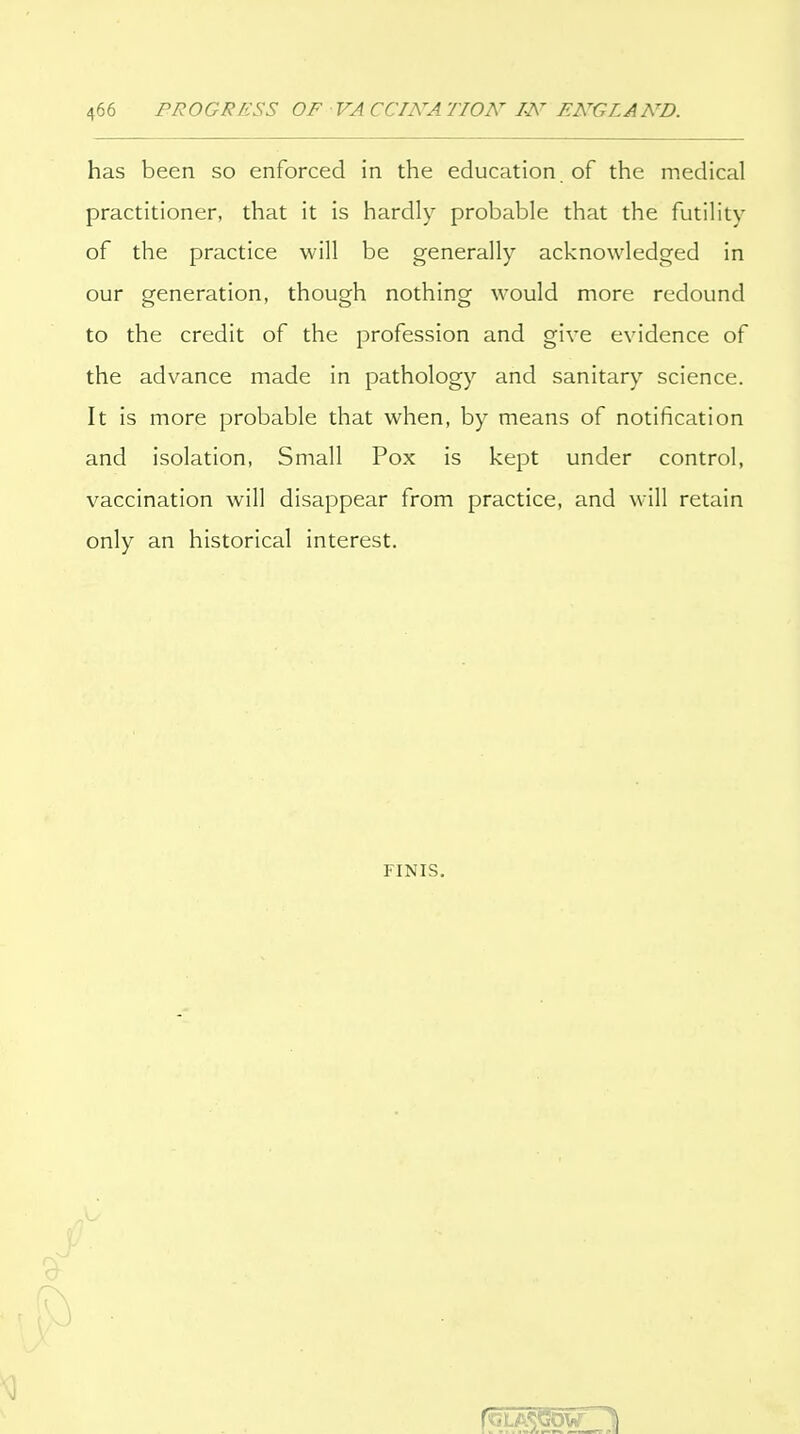 has been so enforced in the education of the medical practitioner, that it is hardly probable that the futility of the practice will be generally acknowledged in our generation, though nothing would more redound to the credit of the profession and give evidence of the advance made in pathology and sanitary science. It is more probable that when, by means of notification and isolation, Small Pox is kept under control, vaccination will disappear from practice, and will retain only an historical interest. FINIS,