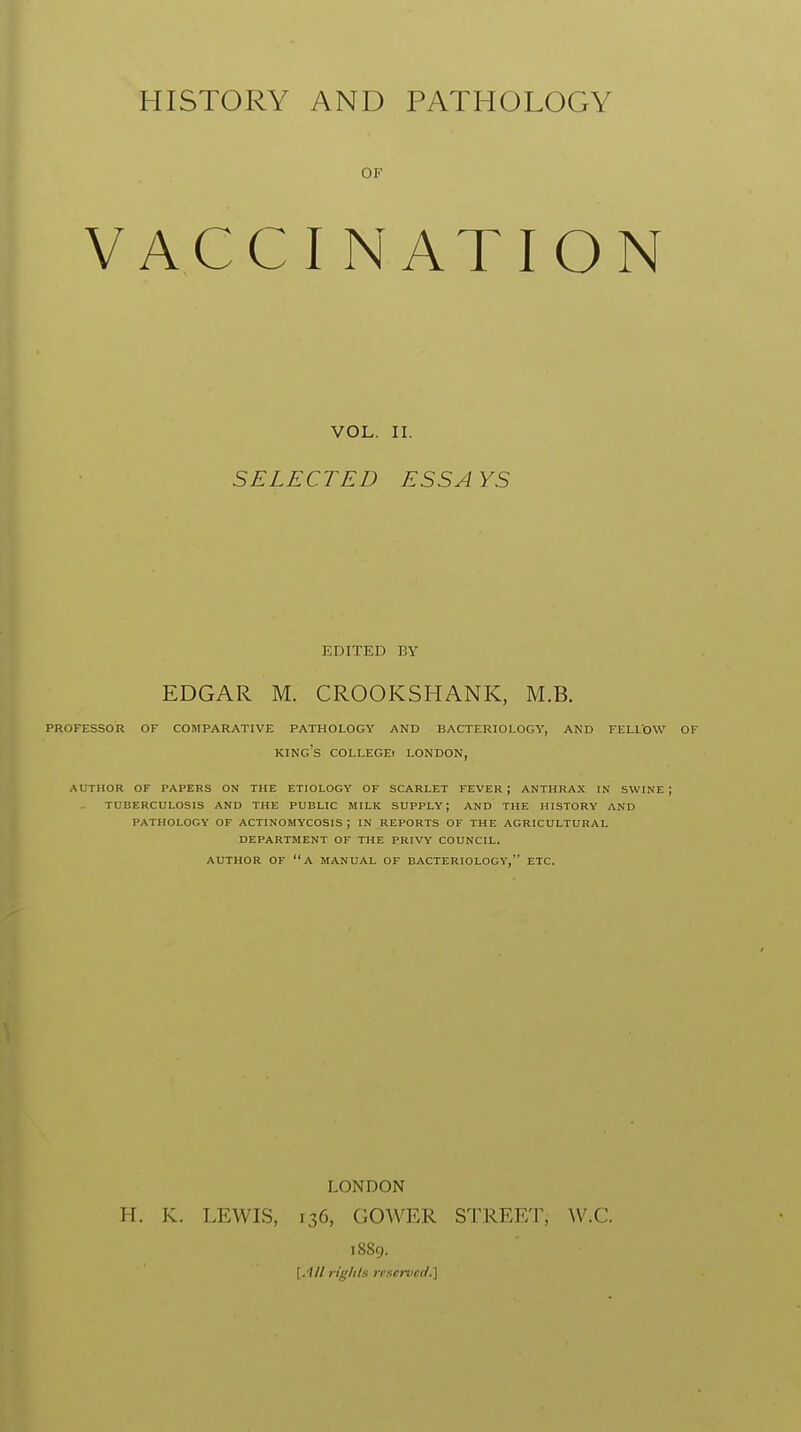 HISTORY VACC AND OF I N PATHOLOGY ATION VOL. II. SELECTED ESSAYS EDITED BY EDGAR M. CROOKSHANK, M.B. PROFESSOR OF COMPARATIVE PATHOLOGY AND BACTERIOLOGY, AND FELLOW OF king's COLLEGE) LONDON, AUTHOR OF PAPERS ON THE ETIOLOGY OF SCARLET FEVER ; ANTHRAX IN SWINE J TUBERCULOSIS AND THE PUBLIC MILK SUPPLY; AND THE HISTORY AND PATHOLOGY OF ACTINOMYCOSIS ; IN REPORTS OF THE AGRICULTURAL DEPARTMENT OF THE PRIVY COUNCIL. AUTHOR OF A MANUAL OF BACTERIOLOGY, ETC. LONDON H. K. LEWIS, 136, GOWER STREET, W.C. 1889. [All n'g/i/s trservcd.]