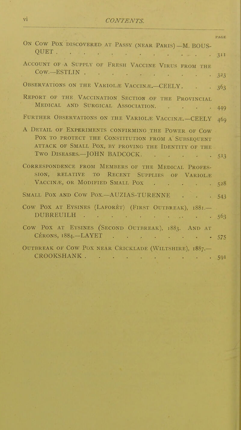 PAGE On Cow Pox discovered at Passy (near Paris)—M BOUS- QUET 3„ Account of a Supply or Fresh Vaccine Virus from the Cow.—ESTLIN 323 Observations on the Variol/e Vaccina.—CEELY . . . 363 Report of the Vaccination Section of the Provincial Medical and Surgical Association 449 Further Observations on the Variola Vaccin^f..—CEELY 469 A Detail of Experiments confirming the Poaver of Cow Pox to protect the Constitution from a Subsequent ATTACK OF SMALL POX, BY PROVING THE IDENTITY OF THE Two Diseases.—JOHN BADCOCK 513 Correspondence from Members of the Medical Profes- sion, RELATIVE to ReCENT SUPPLIES OF VARIOLA VACCiNiE, OR Modified Small Pox 528 Small Pox and Cow Pox.—AUZIAS-TURENNE . . .543 Cow Pox at Eysines (Laforet) (First Outbreak), 1881.— DUBREUILH 563 Cow Pox AT Eysines (Second Outbreak), 1883. And at Cerons, 1884.—LAYET 575 Outbreak of Cow Pox near Cricklade (Wiltshire), 1887.— CROOKSHANK 591