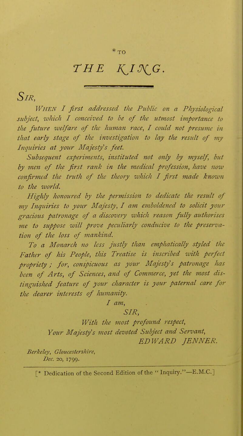 THE i^/^G. When I first addressed the Public 07i a Physiological subject^ which I conceived to be of the utmost importance to the future we/fare of the human race, I coidd not presume in that early stage of the investigation to lay tlie residt of my Inquiries at your Majesty's feet. Subsequent experiments, instituted not only by myself, bttt by men of the first rank in the medical profession, have now confirmed the truth of the theory which I first made known to the world. Highly honoured by the permission to dedicate the residt of my Inquiries to your Majesty, I am emboldened to solicit your gracious patronage of a discovery which reason fully authorises me to suppose will prove peculiarly conducive to the preserva- tion of the loss of mankind. To a Monarch no less justly than emphatically styled the Father of his People, this Treatise is inscribed with perfect propriety; for, conspicuous as your Majesty's patronage has been of Arts, of Sciences, and of Commerce, yet the most dis- tinguished feature of your character is your paternal care for the dearer interests of humanity. I am, SIR, With the most profound respect, Your Majesty's most devoted Subject and Servant, EDWARD fENNER. Berkeley, Gloucestershire, Dec. 20, 1799. [* Dedication of the Second Edition of the  Inquiry.—E.M.C.]