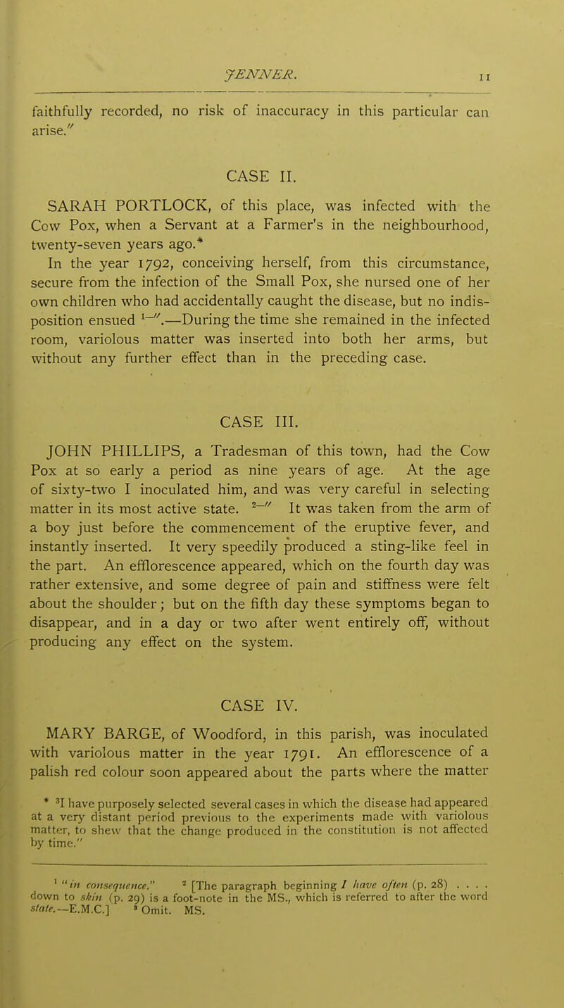JENNER. faithfully recorded, no risk of inaccuracy in this particular can arise/' CASE II. SARAH PORTLOCK, of this place, was infected with the Cow Pox, when a Servant at a Farmer's in the neighbourhood, twenty-seven years ago.* In the year 1792, conceiving herself, from this circumstance, secure from the infection of the Small Pox, she nursed one of her own children who had accidentally caught the disease, but no indis- position ensued .—During the time she remained in the infected room, variolous matter was inserted into both her arms, but without any further effect than in the preceding case. CASE III. JOHN PHILLIPS, a Tradesman of this town, had the Cow Pox at so early a period as nine years of age. At the age of sixty-two I inoculated him, and was very careful in selecting matter in its most active state. ^~'' It was taken from the arm of a boy just before the commencement of the eruptive fever, and instantly inserted. It very speedily produced a sting-like feel in the part. An efflorescence appeared, which on the fourth day was rather extensive, and some degree of pain and stiffness were felt about the shoulder; but on the fifth day these symptoms began to disappear, and in a day or two after went entirely off, without producing any effect on the system. CASE IV. MARY BARGE, of Woodford, in this parish, was inoculated with variolous matter in the year 1791. An efflorescence of a palish red colour soon appeared about the parts where the matter * 'I have purposely selected several cases in which the disease had appeared at a very distant period previous to the experiments made with variolous matter, to shew that the change produced in the constitution is not affected by time. '  in consequence. * [The paragraph beginning / have often (p. 28) . . . . down to skin (p. 29) is a foot-note in the MS., which is referred to after the word s/n/f.—E.M.C.] » Omit. MS.