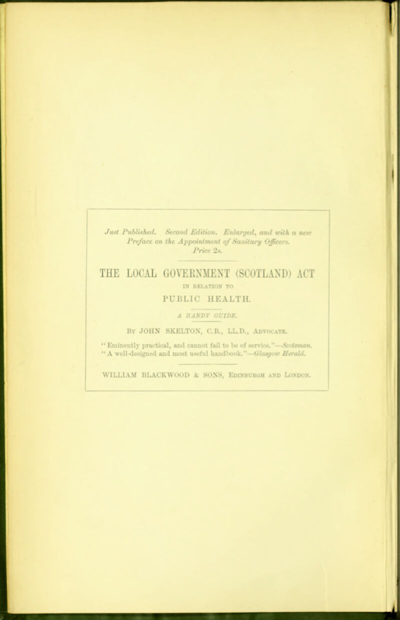 T Ju.'l I'ulAixhtil. Stroud Enlition. Knlarytd, and in'.'A a nttr I'rrjaee on (ht Appointmtnl of Sanitary Ujictn. J'ricr 2* THE LOCAL (ioYEKNMKNT (SCOTLAND) ACT IX RKLATIOX TO PUBLIC HEALTH. A HANDY GUIDE. By JOHN SKELTOX, C.R, LL.D., Advocate.  Kminmtly pnu-tical, ainl cannot fail to lx> of wnice.'' —Sooiraoi«i.  A wclUlwi^utl and EMtt uwful haudliook.-—Ulaip.* Ilrnld. WILLIAM HI^VCKWOOD k SONS, KDiNntm.ll and Loxdos. ■