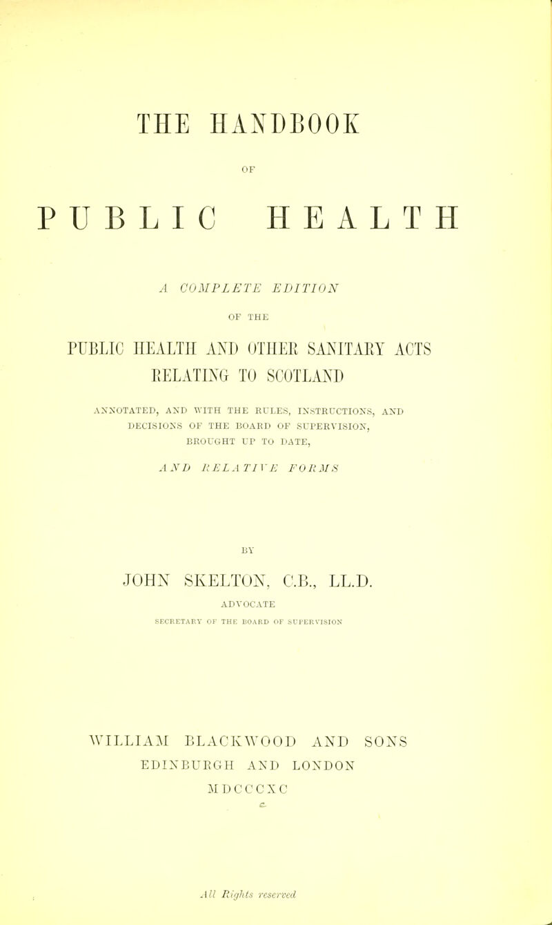 OF PUBLIC HEALTH A COMPLETE EDITION OF THE PUBLIC HEALTH AND OTHER SANITARY ACTS RELATING TO SCOTLAND ANNOTATED, AND WITH THE RULES, INSTRUCTIONS, AND DECISIONS OF THE BOARD OF SUPERVISION, BROUGHT UF To DATE, A ND R EL A TI YE FOR MS BY JOHN SKELTON, C.B., LL.D. ADVOCATE SECRETARY OF THE HOARD OF SUPERVISION WILLIAM BLACKWOOD AND SONS EDINBURGH A N I) LONDON MDCCCXC All Rights reserved