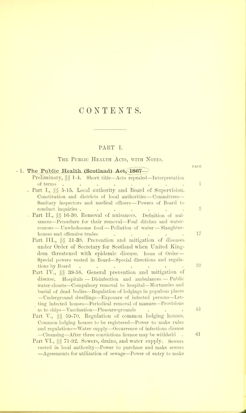 CONTENTS. PART I. The Public Health Acts, with Notes. PAGE - 1. TheJPublie Health. (Scotland) Act, 1867— Preliminary, §§ 1-4. Short title—Acts repealed—Interpretation of terms ........ 1 _ Part I., §§ 5-15. Local authority and Board of Supervision. Constitution and districts of local authorities — Committees— Sanitary inspectors and medical officers — Powers of Board to conduct inquiries ....... 5 - Part II., §§ 16-30. Removal of nuisances. Definition of nui- sances—Procedure for their removal—Foul ditches and water- courses — Unwholesome food — Pollution of water — Slaughter- houses and offensive trades . . . . .17 Part III., §§ 31-38. Prevention and mitigation of diseases under Order of Secretary for Scotland when United King- dom threatened with epidemic disease. Issue of Order — Special powers vested in Board—Special directions and regula- tions by Board . . . . . . .39 Part IV., §§ 39-58. General prevention and mitigation of disease. Hospitals — Disinfection and ambulances — Public water-closets—Compulsory removal to hospital—Mortuaries and burial of dead bodies—Regulation of lodgings in populous places —Underground dwellings—Exposure of infected persons—Let- ting infected houses—Periodical removal of manure—Provisions as to ships—Vaccination—Pleasure-grounds . . .43 Part V., §§ 59-70. Regulation of common lodging houses. Common lodging houses to be registered—Power to make rules and regulations—Water supply—Occurrence of infectious disease —Cleansing—After three convictions licence may be withheld . 61 Part VI., 71-92. Sewers, drains, and water supply. Sewers vested in local authority—Power to purchase and make sewers —Agreements for utilization of sewage—Power of entry to make