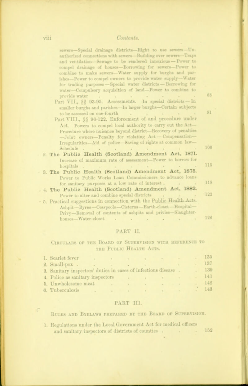 68 Mjwers—S|*cial drainage district*—Right to uu sewers — Un- authorized connection* with wwtn—Building «tw «to»—Trap* and vcutilation—Sewage to be rendered innoxious — Power to compel drainage of house*—Borrowing for sewers—Power to combine to make sewer*—Water supply for burgh* and par- ishes—Power to compel own en to provide water nip pi)'—Water for trailing pur]kmc*—Special water district* — Borrowing for water—Compulsory acquisition of land—Power to combine to provide water Part VII., £3 93-95. Assessments. In special districts — In smaller burghs and parishes—In larger burghs—Certain subjects to be assessed on one-fourth . . . • • 91 Part VIII., 96-122. Enforcement of and procedure under Act. Powers to compel local authority to carry out the Art— Procedure where nuisance beyond district—Recovery of |«uahies —Joint owners—Penalty for violating Act — Compensation— Irregularities—Aid of police—Saving of rights at common law— Schedule . • » • • • 100 2. The Public Health (Scotland) Amendment Act, 1871. Increase of maximum rate of aaaesaincnt—Power to borrow for . :i. The Public Health (Scotland) Amendment Act, 1875. Power to Public Works Loan Commissioners to advance loan* for sanitary purjwse* at a low rate of interest . . . 118 I. The Public Health (Scotland) Amendment Act, 1882. Power to niter and combine meU district* . . .122 6. Practical suggestions in connection with the Public Health Act*. Ashpit—Byres—Cesspools—Cisterns—Earth-closet—Hospital— Privy—Removal of contents of ashpits aud privies—Slaughter- houses—Water-closet . . . . .126 115 PART 11. Circulars of the Board of Supervision with reference to the Public Health Acts. 1. Scarlet fever . . . . • • .188 2. Small-pox ..... . . 137 3. Sanitary inspectors' duties in cases of infectious disease . . 188 4. Police as sanitary inspectors . . . . .141 5. Unwholesome meat . . . . • .142 0. Tuberculosis . . . . • .143 PART III. RfLES AND BVELAWS PREPARED DY THE BOARD OF SUPERVISION. 1, Regulations under the Local Government Act for medical officers and sanitary inspectors of districts of counties . . • 1&2