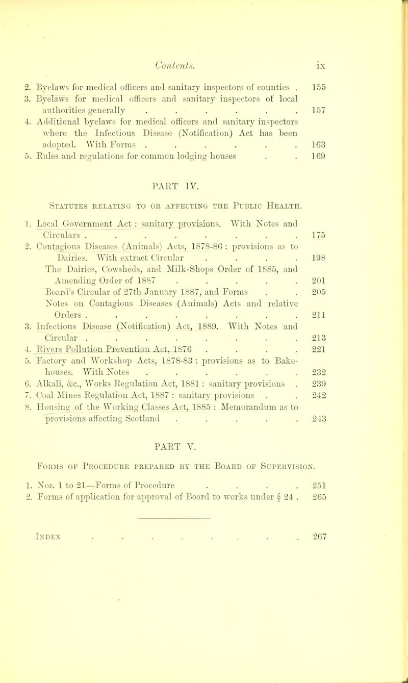 2. Byelaws for medical officers and sanitary inspectors of counties . 3. Byelaws for medical officers and sanitary inspectors of local authorities generally ...... 4. Additional byelaws for medical officers and sanitary inspectors where the Infectious Disease (Notification) Act has been adopted. With Forms ...... 5. Rules and regulations for common lodging houses 155 157 163 169 PART IV. Statutes relating to or affecting the Public Health. 1. Local Government Act : sanitary provisions. With Notes and Circulars ........ 175 2. Contagious Diseases (Animals) Acts, 1878-86 : provisions as to Dairies. With extract Circular .... 198 The Dairies, Cowsheds, and Milk-Shops Order of 1885, and Amending Order of 1887 . . . . .201 Board's Circular of 27th January 1887, and Forms . . 205 Notes on Contagious Diseases (Animals) Acts and relative Orders ........ 211 3. Infectious Disease (Notification) Act, 1889. With Notes and Circular ........ 213 4. Rivers, Pollution Prevention Act, 1876 . . . .221 5. Factory and Workshop Acts, 1878-83 : provisions as to Bake- houses. With Notes ...... 232 6. Alkali, &c, Works Regulation Act, 1881 : sanitary provisions . 239 7. Coal Mines Regulation Act, 1887 : sanitary provisions . . 242 8. Housing of the Working Classes Act, 1885 : Memorandum as to provisions affecting Scotland ..... 243 PART V. Forms of Procedure prepared by the Board of Supervision. 1. Nos. 1 to 21—Forms of Procedure .... 251 2. Forms of application for approval of Board to works under § 24 . 265 Index 267