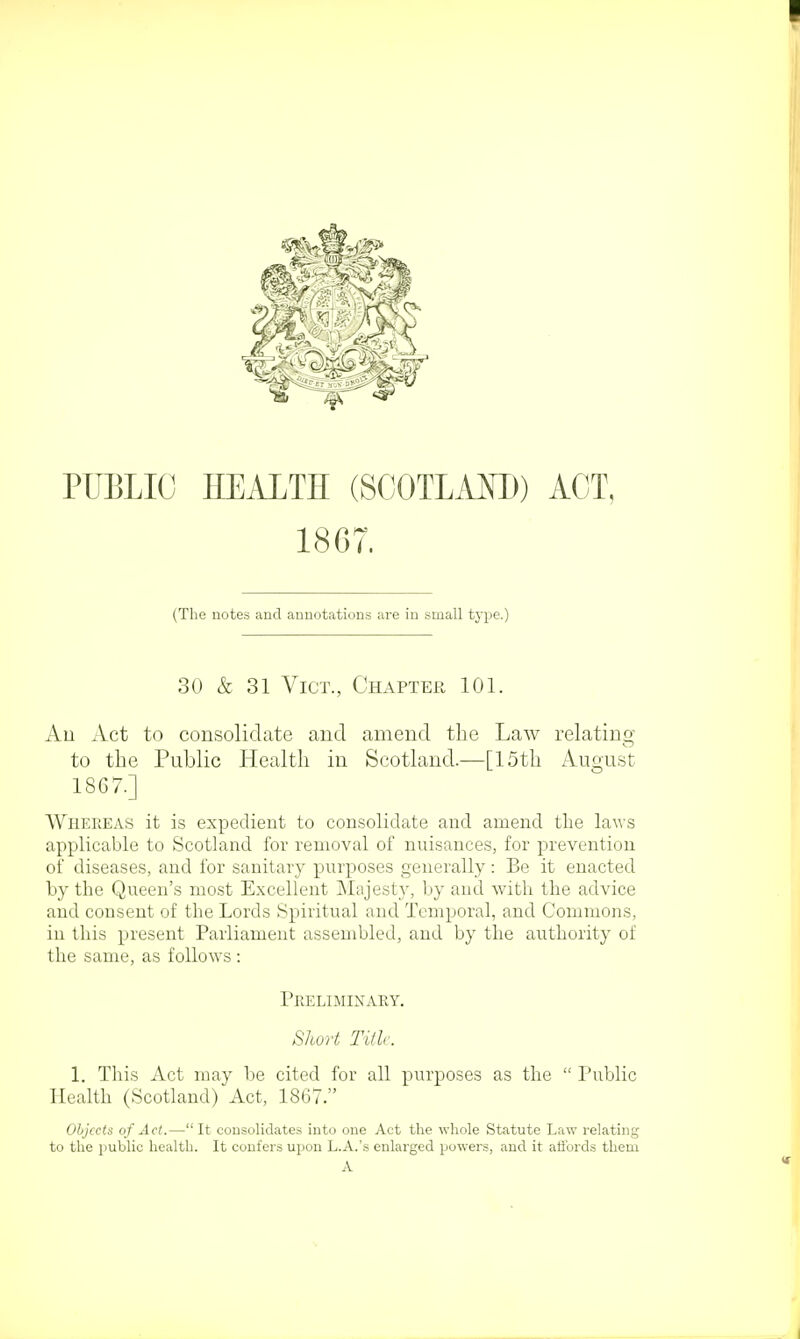 ■ PUBLIC HEALTH (SCOTLAND) ACT, 1867. (The notes and annotations are in small type.) 30 & 31 Vict., Chapter 101. Au Act to consolidate and amend the Law relating to the Public Health in Scotland.—[15th August 1867.] Whereas it is expedient to consolidate and amend the laws applicable to Scotland for removal of nuisances, for prevention of diseases, and for sanitary purposes generally: Be it enacted by the Queen's most Excellent Majesty, by and with the advice and consent of the Lords Spiritual and Temporal, and Commons, in this present Parliament assembled, and by the authority of the same, as follows : Preliminary. Short Title. 1. This Act may be cited for all purposes as the  Public Health (Scotland) Act, 1867. Objects of Act.— It consolidates into one Act the whole Statute Law relating to the public health. It confers upon L.A.'s enlarged powers, and it affords them