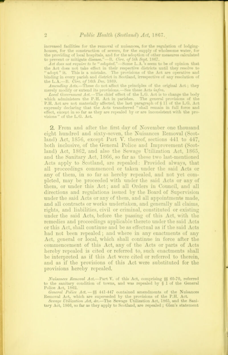 increased facilities fat the re mora] of nuiaancea, for Uw nvulaliou uf lodrim;- house*, fur the construction uf M-»rr», for the supply uf wholes, .toe water, fur the providing uf local hospitals, and fur the a.«!■ j *i n uf other uiwiurai iwlouUlod to prevent ur initiate diMMt.— H. Cirt. of Uk Sn4. 1W7. Art <l'xt not rt-juirr to U  adopM.—Some L.A. • *eem to he of opinion that the Act doe* nut take effect in their respective district* until they resolve to  adopt it. 'Mii* is a mistake. The provisions of Uie Art are operative- and hinding in every parish and district in Scotland, irrespective of anr resolution of the L.A.—B. Cirt. 0/I6M Ike. 18<M». Amenttin;/ Arts.—These du not affect the principles of the original Act ; they merely modify or extend its provisions.—See these Acts infra. Local Uorcrnment Art.— The chief efTect of the L.G. Act is to change the body which administers the I' M. Act in parishes. The general |«vrision» of the RJEL Act arc not materially affected, the last paragraph of | 11 of the L.O. Act expressly declaring that the AcU transferred shall remain in full force and effect, except iu mi far as they are rci«aled by or are inconsistent with the pro- visions of the L.G. Act. 2. From and after the first day of November one thousand eight hundred and sixty-seven, the Nuisances Removal (Scot* land) Act, 1856, except Part V. thereof, sections 441 to 447, both inclusive, of the General Police and Improvement (Scot- land) Act, 1862, and also the Sewage Utilization Act, 1865, and the Sanitary Act, 1866, so far as these two last-mentioned Acts apply to Scotland, are repealed: Provided always, that all proceedings commenced or taken under the said AcU or any of them, in so far as hereby repealed, and not yet com- pleted, may be proceeded with under tin- said Acts or any <>f them, or under this Act; and all Orders in Council, and all directions and regulations issued by the Hoard of Supervision under the said Acts or any of tliem, and all appoiutmenta made, and all contracts or works undertaken, and generally all claims, rights, and liabilities, civil or criminal, constituted or existing under the said Acts, before the passing of this Act. with the remedies and proceedings applicable thereto under the said Acts or this Act, shall continue ami be as effectual as if the said Acts had not been repealed ; and where in any enactments of any Act, general or local, which shall continue in force after the commencement of this Act, any of the Acts nr parts uf Acts hereby repealed is cited or referred to, such enactments shall be interpreted as if this Act were cited or referred to therein, and as if the provisions of this Act were substituted for the provisions hereby ri pealed. Nuitanrn flrmmnl Act.—Part V. of this Act, comprising §S 60-70, referred to tho sanitary condition uf towns, and was rc]>calcd bv § 1 of the General Police A. I, ls'<;-.'. Urnrml I'olirt Art. — §§ 441-447 contained amendments of Uie Nuisances Kcuioval Act, which are HU)icrscded by the provision* of the P.H. Act. Sctcage Utilisation AH, dr.—The Sewage ruination Act, 1S65, and the Sani- tary Act, 1866, so far as they apply to Scotland, arc re|«calcd ; Glen's statement