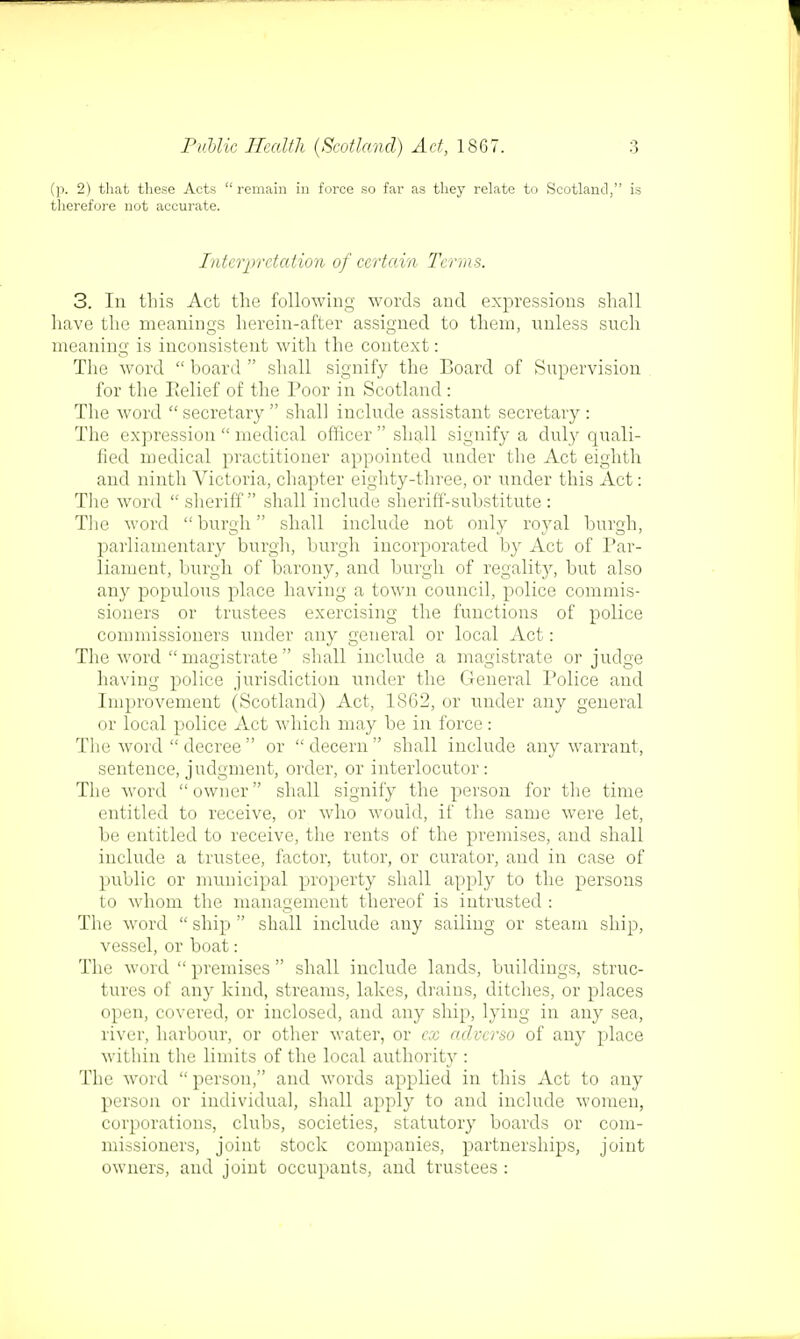 (p. 2) that these Acts remain in force so far as they relate to Scotland, is therefore not accurate. Interpretation of certain Terms. 3. In this Act the following words and expressions shall have the meanings herein-after assigned to them, unless such meaning is inconsistent with the context: The word  board  shall signify the Board of Supervision for the Relief of the Poor in Scotland : The word secretary shall include assistant secretary: The expression  medical officer  shall signify a duly quali- fied medical practitioner appointed under the Act eighth and ninth Victoria, chapter eighty-three, or under this Act: The word sheriff shall include sheriff-substitute: The word  burgh shall include not only royal burgh, parliamentary burgh, burgh incorporated by Act of Par- liament, burgh of barony, and burgh of regality, but also any populous place having a town council, police commis- sioners or trustees exercising the functions of police commissioners under any general or local Act: The word  magistrate shall include a magistrate or judge having police jurisdiction under the General Police and Improvement (Scotland) Act, 1862, or under any general or local police Act which may be in force : The word  decree  or decern shall include any warrant, sentence, judgment, order, or interlocutor: The word owner shall signify the person for the time entitled to receive, or who would, if the same were let, be entitled to receive, the rents of the premises, and shall include a trustee, factor, tutor, or curator, and in case of public or municipal property shall apply to the persons to whom the management thereof is intrusted : The word  ship  shall include any sailing or steam ship, vessel, or boat: The word  premises  shall include lands, buildings, struc- tures of any kind, streams, lakes, drains, ditches, or places open, covered, or inclosed, and any ship, lying in any sea, river, harbour, or other water, or ex aclvcrso of any place within the limits of the local authority : The word  person, and words applied in this Act to any person or individual, shall apply to and include women, corporations, clubs, societies, statutory boards or com- missioners, joint stock companies, partnerships, joint owners, and joint occupants, and trustees :