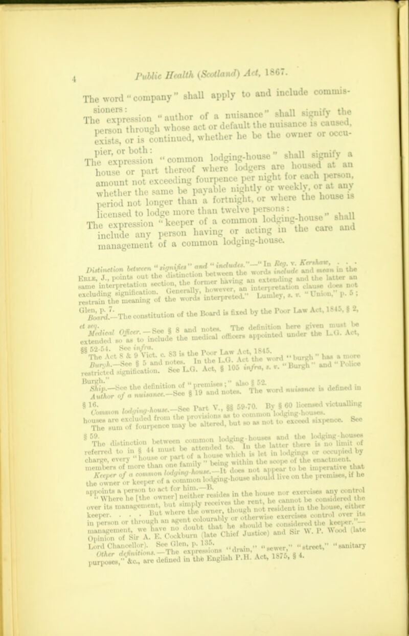 The won! company shall apply to and include commis- sioners: . » • « gjpWy the The expression  author ol a nuisance u ^ caused house or part tuereoi v uerv 1UU« , . liewoll amount not exceeding fourpence per night for each^penon. whether the same be payable nightly or weekly o: at an> period not longer than a fortnight, or where the house is licensed to lodge more than twelve persons: The eapresrion keeper of a common lodging-house shall ^TnclXTy person^ having or acting m the care and management of a common lodging-house, Khlb, J., point* out the distinction ^ cxU.u,iiug and the Utter » name interpretation section, t * , ' ^ interpretation cluue doe* not ^ftJSSSS of interpret Luinley. . r. Union. P. 6 ; CBSAi-TS« comutution of the Board i. filed by the Poor U. Act, 1845. | 2.  Otcer -See § 8 and note*. The definition here given Jiff*!** in^Jo th0 aan •l,l,oinU<l ^ L •TUAot ^ Svtet c. 83 U the roor Law Art,JJ«^ (| .. ^ ^ Blir,(A._Sec § 5 and note-. In the L.O..Ac..the J^..^.. - r<,,i« restricted signification. See UU. Act, » iv- >v § lfl- «... V gg 69-70. By | 60 licenced victualling Common laibj*ng-hoM*t. r>ec ■ to commoulodging-hou»e*. house* are excluded from tne pro • ^ ^ exceed sixpence. See The sum td four|*euco tn»y oc aliereu, 8 50 IwUrina hou«» and U»e lodging-house* The dfatinotixmJ**™*^«»°»»J g *»,„ U)C Uucr U,ere i. no limit of referred to in S ■»« .L-t „f « houae which U let in lodging* or occupied by ohnrge, over)- house or | B i».ini/ within the *co.»e of the enactment. members of more Uian one lami.) 8 at,i,car to bo imperative that A'rrjxr of a common »<*/</•'/ *'' . tf ill)UIK, ..!,, ■..;,I live on the premises, if he tho owner or keejier OX a common uqg g- appoint* a MMOD to act for him.-l_ j ^ CJtcrcijw my control  Where he [the owner 1 l\c,\[r ™ . u hc ^not 1* considered the over it* management, DOS uupq «w resident in the houae, cither keeper . • 1'ut where tne owner, ui> exercise* control over it* iu pcn«>n or through an agent OetaUM*^**^ 0.,n*idcred Uic kceiier.— management, « have no doubt thatho sii.Uwoe ^ Uu, Opinion of Sir A. K. C<kburn late Chief Jurt.ce) and Sir I.or.1 Chancellor). SwOlcn, p. 135. „ „ .. «iUwst, -.anitary other definitions, -The expre*..ona .Iram. TO