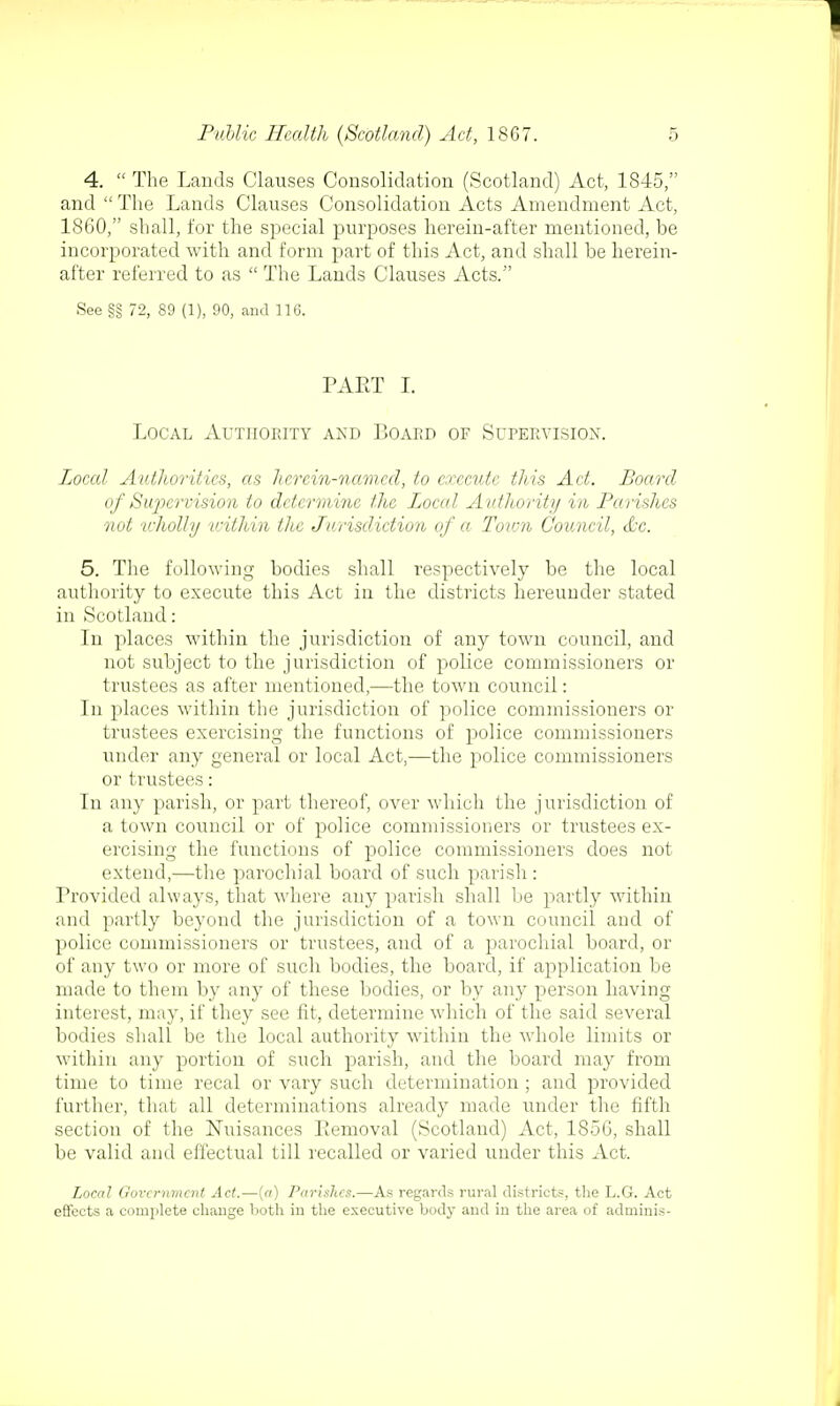 4.  The Lands Clauses Consolidation (Scotland) Act, 1845, and  The Lands Clauses Consolidation Acts Amendment Act, 1860, shall, for the special purposes herein-after mentioned, be incorporated with and form part of this Act, and shall be herein- after referred to as  The Lands Clauses Acts. See §§ 72, 89 (1), 90, and 116. PART I. Local Authority and Board of Supervision. Local Authorities, as herein-named, to execute this Act. Board of Supervision to determine the Local Authority in Parishes not wholly within the Jurisdiction of a Toion Council, &c. 5. The following bodies shall respectively be the local authority to execute this Act in the districts hereunder stated in Scotland: In places within the jurisdiction of any town council, and not subject to the jurisdiction of police commissioners or trustees as after mentioned,—the town council: In places within the jurisdiction of police commissioners or trustees exercising the functions of police commissioners under any general or local Act,—the police commissioners or trustees: In any parish, or part thereof, over which the jurisdiction of a town council or of police commissioners or trustees ex- ercising the functions of police commissioners does not extend,—the parochial board of such parish : Provided always, that where any parish shall be partly within and partly beyond the jurisdiction of a town council and of police commissioners or trustees, and of a parochial board, or of any two or more of such bodies, the board, if application be made to them by any of these bodies, or by any person having interest, may, if they see fit, determine which of the said several bodies shall be the local authority within the whole limits or within any portion of such parish, and the board may from time to time recal or vary such determination ; and provided further, that all determinations already made under the fifth section of the Nuisances Eemoval (Scotland) Act, 185G, shall be valid and effectual till recalled or varied under this Act. Local Government Act.—(a) ParisJics.—As regards rural districts, the L.G. Act effects a complete change both iu the executive body and in the area of adminis-