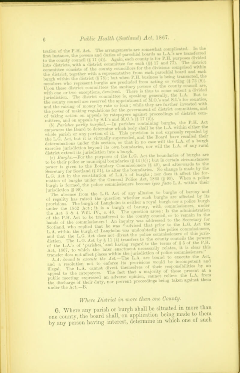 tration of the P. II. Act. The arrangement, are mw>«W md)Jk*,^n^^r|^ the i-iwcr of waking regulation* for Uio government ui i i , of taking action on appeal* bynUMOm *ff3fl l'Jx>«*a>n8» 01 «™ ■^v^^^-SSn^a-'/'iln? .«ih« cntilninc burgh*, the P.H. Act (*) / aruhtt i*ruy uuryniu. iu j * ^ eiu,er the empower* the Board to OUmimiMM -nana WjT cxiire»«ly rei**l«*l by whole j>an»n or any j»ortion 01 it. 1 nut provisu n i» 1 ^_ _ j. , ^ •• tlie L.O. Act, but it is virtually nupcrncueu, ana uic determinations under thU section. »o Uiat in no case will the L.A. of a bur*! ex^rcSrSuruuliction beyond it. ovn. boundarie., nor will the L.A. of any rural district extend iu jurisdiction into a jVjBj' ^ ljoulja|triog 0f burgli* are (c) Dunjhi.—T or e pun* * mta !„,. .,, , , rt mi cir\-umi>tanor« to bo their ,*lice or municipal *J ^^^SaSSSS U- S |M>wcr is given to the Uouimnrj v^iiuuu»w»»s s^xi rfl . . . « .1 Secretary for Scotland (§ 51), to alter the boumiaric*. x» n §y — . t, ^ a». LuO. Act in the constitution of LA. Icr on he for he sra, ■in- rt 1. fa (nation of burgh* under the General Police Act, 180'i (§ 99>. 5y,h, *S burgh in formed, the police commissioners become ipso facta UA. wunin uicir jurii«liction (§ 99). _ . . « 1—.,.,1 The aWucc from U.e L.G. Act of any alliuuou toburgh. Ojb^-J of regality ha* rained the question whether such burg* are V** ,■ . provisions. The burgh of Langholm is neither a royal burgh DOT a p<'ticc under the 1802 Act; it U a burgh of barony, with comim«-i..ncr* the Act 3 & 4 Will. IV., c 40. The question aro»e: 1* U«c WW of the P.H. Act to bo transferred Co Uic cuntycouikiI.« l.^remani hands of the commissioner* f An inquiry was a«iaro**e« « • Scotland, who replied that ho was advised Uiat prior o '• L.A. within tlio burgh of Ijuigholm was undoubtedi) the po and that the L.G. Act doca not divest the police '' ™*° .. . diction. The L.G. Act by § 11 (4) transfers to the count) <*'um ''I of the LA.'s of ' parishes,' and having regard to the terms oi |B <■ r* '\ / Act, 1807, to which tho later cnactmciit necessarily relates, it j5 .. transfer does not affect places within the jurisdiction of j«»Iicc comin *» >■ - L.A. bound to exftutr the Act.—The LA. arc bounrt to T^^JStt ,„,i and a resolution not to enforce iU provisions would bo BMOUMHaW «<» illegal. Tho L.A. cannot divest themselves of their ™}?'nMhxU^}\. Hpd to tho mU-pnyor*. The fact that a majority oT tho« |.rasent at a public meeting expressed an adverac opinion, cannot TOB ihe discharge of their duty, nor prevent iwtmedinp hang taken against them under the Act, —B. Whim District in more titan one County. 6 When- any parish or buryh shall W situato.l in nmro lh.ni ,„„. n.untv. thr'hnanl shall, on application hoin^ made to them