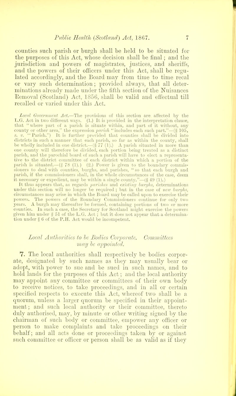 counties such parish or burgh shall be held to be situated for the purposes of this Act, whose decision shall be final; and the jurisdiction and powers of magistrates, justices, and sheriffs, and the powers of their officers under this Act, shall be regu- lated accordingly, and the Board may from time to time recal or vary such determination; provided always, that all deter- minations already made under the fifth section of the Nuisances Removal (Scotland) Act, 1856, shall be valid and effectual till recalled or varied under this Act. Local Government Act.—The provisions of this section are affected by the L.G. Act in two different ways. (1.) It is provided in the interpretation clause, that :t where part of a parish is situate within, and part of it without, any county or other area, the expression pariah includes each such part.—(§ 105, s. v. Parish.) It is further provided that counties shall be divided into districts in such a manner that each parish, so far as within the county, shall be wholly included in one district.—(§ 77 (1).) A parish situated in more than one couuty will therefore be divided, each portion being treated as a distinct parish, and the parochial board of such a parish will have to elect a representa- tive to the district committee of each district within which a portion of the parish is situated.—(§ 78 (1).) (2.) Power is given to the boundary commis- sioners to deal with counties, burghs, and parishes,  so that each burgh and parish, if the commissioners shall, in the whole circumstances of the case, deem it necessary or expedient, may be within a single county.—(§ 49 (1).) It thus appears that, as regards parishes and existing burghs, determinations under this section will no longer be recpuired ; but in the case of new burghs, circumstances may arise in which the Board may be called upon to exercise their powers. The powers of the Boundary Commissioners continue for only two years. A burgh may thereafter be formed, containing portions of two or more counties. In such a case, the Secretary for Scotland might exercise the powers given him under § 51 of the L.G. Act ; but it does not appear that a determina- tion under § 6 of the P.H. Act would be incompetent. Local Authorities to be Bodies Corporate. Committees may be appointed. 7. The local authorities shall respectively be bodies corpor- ate, designated by such names as they may usually bear or adopt, with power to sue and be sued in such names, and to hold lands for the purposes of this Act; and the local authority may appoint any committee or committees of their own body to receive notices, to take proceedings, and in all or certain specified respects to execute this Act, whereof two shall be a quorum, unless a larger quorum be specified in their appoint- ment; and such local authority or their committee, thereto duly authorised, may, by minute or other writing signed by the chairman of such body or committee, empower any officer or person to make complaints and take proceedings on their behalf; and all acts done or proceedings taken by or against such committee or officer or person shall be as valid as if they