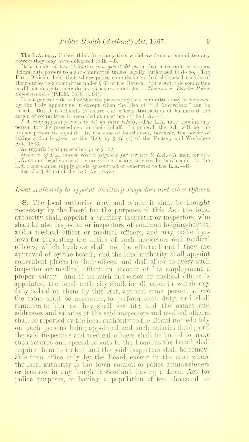 The L.A. may, if they think fit, at any time withdraw from a committee any powers they may have delegated to it. —B. It is a rule of law (delegatus von potest delegare) that a committee cannot delegate its powers to a sub-committee unless legally authorised to do so. The First Division held that where police commissioners had delegated certain of their duties to a committee under § 63 of the General Police Act, this committee could not delegate their duties to a sub-committee.—Thomson v. Dundee Police Commissioners (P.L.M. 18S8, p. 94). It is a general rule of law that the proceedings of a committee may lie reviewed by the body appointing it, except when the plea of  rei intcrventus  can be raised. But it is difficult to secure the orderly transaction of business if the action of committees is overruled at meetings of the L.A.—B. L.A. mat/ appoint persons to act on their behalf.—The L.A. may appoint any person to take proceedings on their behalf. In general, the S.I. will be the proper person to appoint. In the case of bakehouses, however, the power of taking action is given to the M.O. by § 17 (1) of the Factory and Workshop Act, 1883. As regards legal proceedings, see § 102. Members of L.A. cannot receive payment for services to L.A.—A member of a L.A. cannot legally accept remuneration for any services he may render to the L.A. ; nor can he supply goods by contract or otherwise to the L.A.—B. See also § 83 (5) of the L.G. Act, infra. Local Authority to appoint Sanitary Inspectors and other Officers. 8. The local authority may, and where it shall be thought necessary by the Board for the purposes of this Act the local authority shall, appoint a sanitary inspector or inspectors, who shall be also inspector or inspectors of common lodging-houses, and a medical officer or medical officers, and may make bye- laws for regulating the duties of such inspectors and medical officers, which byelaws shall not be effectual until they are approved of by the board; and the local authority shall appoint convenient places for their offices, and shall allow to every such inspector or medical officer on account of his employment a proper salary; and if no such inspector or medical officer is appointed, the local authority shall, in all cases in which any duty is laid on them by this Act, appoint some person, where the same shall be necessary, to perform such duty, and shall remunerate him as they shall see fit; and the names and addresses and salaries of the said inspectors and medical officers shall be reported by the local authority to the Board immediately on such persons being appointed and such salaries fixed; and the said inspectors and medical officers shall be bound to make such returns and special reports to the Board as the Board shall require them to make; and the said inspectors shall be remov- able from office only by the Board, except in the case where the local authority is the town council or police commissioners or trustees in any burgh in Scotland having a Local Act for police purposes, or having a population of ten thousand or