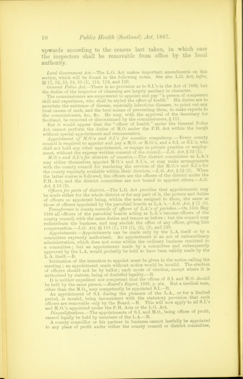 upwards according to the ceusus last taken, in which case the inspectors shall be removable from office by the local authority. Local (lorernmmt A«.—T\ie L.G. Act make* important amendment* <*> this Mction, which will he found in the following notes. Bee also L.O. Act, ia/m, t/rnenf Police Act—There is Do provision a* to 8.1. • in the Act of 1862, but 1 witliout sixscial appointment and remuneration. Appointment of M.O.'t and S.I.'* for eountie* compulsory. — Every c nicnt, without the express written consent oi uio council, «*,ira sin, g ^< \ ''. , M.O.'i and S.I.'t for district* of rountir*.—The di»trict comtuiltcm as L.A. » may either themselves appoint M.O.'* and S. I.s, or may muc arran*jeuicnu with the county council for rendering the services of the M.O. » and a.1. » tor the county regularly available within their district*.—L.O. Art, § 52 {*)• « hen the latter coumo is followed, the officer* arc the officers of the dutnet under the P.H. Act, and tho district coniinitteo arc not bound to appoint other*.—LO. Act, § 52 (3). Officer* for pari* of district.—Tho L.Q. Act provides that appointments may be made cither for the whole district or for any part of it, the |wwer» and duties of officers so ap|x>intcd being, within the area assigned to them, tho same as those of officers appointed by the |>arochial boards as I».A. *.—/>.(/. Act, I l< tSK Transference to county council* of officer* of L.A.'* of parUMe*. -On 15th May 1890 all officers of the paroohtt] boards acting as I.A.'* become officer* »f the redistribute the business, ami may abolish the office of any officer, giving him com|>eiisatiou.—L.O. Act, §g 118 (1), 119 (1), (2), (3), and 120. Appointment*.—Ap|>ointmcnts can bo made only by the 1-A. Its* 11 or by a committee expressly authorised. An ap|>ointmcnl is an act^of extraordinary admiiiistration, which doe* not come within Uie ordinary business remitted to a committee ; but an appointment made by a committee and subsequently approved by tho L.A. would probably be held to have been validly made t>y Uie L A. itself.—B. ... . Intimation of the intention to appoint must be given in the notice calluiR Uie meeting ; an ap|H>intmcnt made witliout notice would be invaliiL The election of offlcors should not bo by l>allot; such mode of election, except where it u authorised hv statute, In-ini? of doubtful legality.—B. It is ucither cx|>ediont nor competent that the offices of S.I. and M.O. should lie held by tho samo person.—Iloarxr* Report, 1868, p. xix. But a medical man, other than the M.O., may competently be appointed S.I.—B. An appointment of S.I. during the pleasure of the L.A., or Eat » limited l^ri.sl, is invalid, being inconsistent with the statutory provision that such ..Hi. i-r. are removable .mlv bv the Board.—B. This will now apply to all S.I. s and M O.'s apiiointed under the P.H. Acts ..r the 1..C. Act. Difiualtfcation*. The app.intincnts of S.I. and M.O., l<eing offices of profit, cannot legally l>e held by mcmlicrs of tho I ..A.—B. .. , A county councillor or hi* partner in business cannot lawfully \<e appointed to any place of profit under cither the county council or district committee,