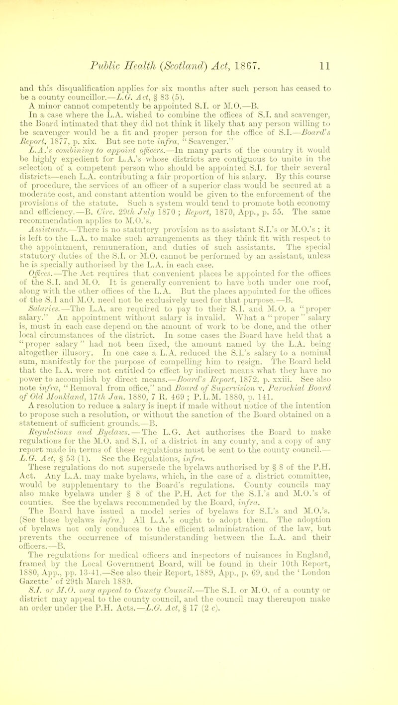and this disqualification applies for six mouths after such person has ceased to be a county councillor.—L.G. Act, § 83 (5). A minor cannot competently be appointed S.I. or M.O.—B. In a case where the L.A. wished to combine the offices of S.I. and scavenger, the Board intimated that they did not think it likely that any person willing to be scavenger would be a fit and proper person for the office of S.I.—Board's Report, 1877, p. xix. But see note infra, Scavenger. L.A.'s combining to appoint officers.—In many parts of the country it would be highly expedient for L.A.'s whose districts are contiguous to unite in the selection of a competent person who should be appointed S.I. for their several districts—each L.A. contributing a fair proportion of his salary. By this course of procedure, the services of an officer of a superior class would be secured at a moderate cost, and constant attention would be given to the enforcement of the provisions of the statute. Such a system would tend to promote both economy and efficiency.—B. Circ. 29th July 1870 ; Report, 1870, App., p. 55. The same recommendation applies to M.O.'s. Assistants.—There is no statutory provision as to assistant S.I.'s or M.O.'s ; it is left to the L.A. to make such arrangements as they think fit with respect to the appointment, remuneration, and duties of such assistants. The special statutory duties of the S.I. or M.O. cannot be performed by an assistant, unless he is specially authorised by the L.A. in each case. Offices.—The Act requires that convenient places be appointed for the offices of the S.I. and M.O. It is generally convenient to have both under one roof, along with the other offices of the L.A. But the places appointed for the offices of the S.I and M.O. need not be exclusively used for that purpose.—B. Salaries.—The L.A. are required to pay to their S.I. and M.O. a proper salary. An appointment without salary is invalid. What a  proper  salary is, must in each case depend on the amount of work to be done, and the other local circumstances of the district. In some cases the Board have held that a proper salary had not been fixed, the amount named by the L.A. being altogether illusory. In one case a L.A. reduced the S.I.'s salary to a nominal sum, manifestly for the purpose of compelling him to resign. The Board held that the L.A. were not entitled to effect by indirect means what they have no power to accomplish by direct means.—Board's Report, 1872. p. xxiii. See also note infra, Removal from office, and Board of Supervision v. Parochial Board of Old Monk-land, 17th Jan. 1880, 7 R. 469 ; P.L.M. 1880, p. 141. A resolution to reduce a salary is inept if made without notice of the intention to propose such a resolution, or without the sanction of the Board obtained on a statement of sufficient grounds.—B. Regulations and Byelcncs.— The L.G. Act authorises the Board to make regulations for the M.O. and S.I. of a district in any county, and a copy of any report made in terms of these regulations must be sent to the county council.— L.G. Act, § 53 (1). See the Regulations, infra. These regulations do not supersede the byelaws authorised by § 8 of the P.H. Act. Any L.A. may make byelaws, which, in the case of a district committee, would be supplementary to the Board's regulations. County councils may also make byelaws under § 8 of the P.H. Act for the S.I.'s and M.O.'s of counties. See the byelaws recommended by the Board, infra. The Board have issued a model series of byelaws for S.I.'s and M.O.'s. (See these byelaws infra.) All L.A.'s ought to adopt them. The adoption of byelaws not only conduces to the efficient administration of the law, but prevents the occurrence of misunderstanding between the L.A. and their officers.—B. The regulations for medical officers and inspectors of nuisances in England, framed by the Local Government Board, will be found in their 10th Report, 1S80, App., pp. 13-41.—See also their Report, 1889, App., p. 69, and the ' London Gazette ' of 29th March 1889. S.I. or M.O. may appeal to County Council.—The S.I. or M.O. of a county or district may appeal to the count}- council, and the council may thereupon make an order under the P.H. Acts.—L.G. Act, § 17 (2 c).