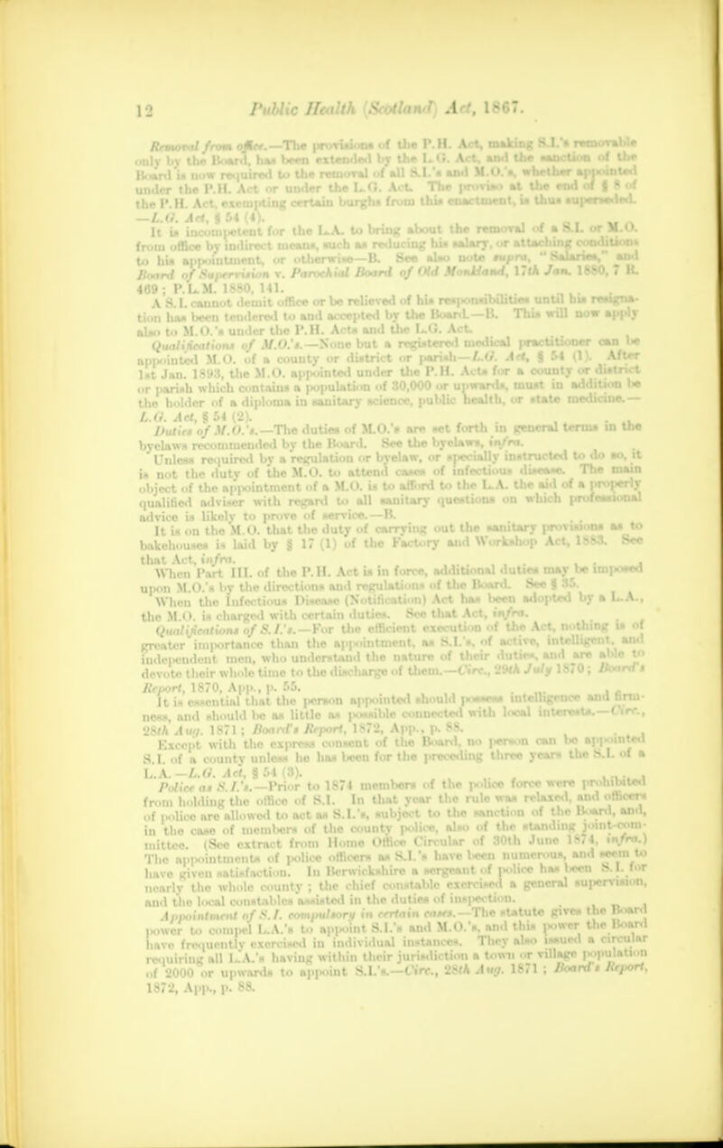 the P.H, i — L.O. At It is iu from office to hi* ap| Board of 469 ; PL. A S.I.a Han lii-b I. A. S I. M.<>. v. Parochial Board of Old ilonlland, Mlk Jan. 1880, 7 It. II. | office or bo relieved of hi* re* ,-■.•>'■ >ilit ••• until hi* reaigna- d to Mid accepted by the Board.—B. Thia will now apply fO's None but a registered medical |>ractitioner oan be county or district or pariah—LO. A<*\ § 54 (1). After n •MMhaHl under the I' II Acta fur a countv or district icral term* in tlie ructed to do ao, it .-<-.»-<•. The main 1st Jan. 1893, the M.O. appointed under Uie I.it. Acta I or parish which contain* a imputation of 30,000 or ui>wan the holder of a diploma in sanitary science, public healtl L.O. Act, § 54 (2). Duties of M.O.'*.— Tlie dutiea of M.O.* are act forth i byolaws recommended by the Board. See the byelaw*. ■ Unless require.! by a regulation or bvelaw, or specialty i» not the duty of the M.O. to attend case* of infectic object of the appointment of a M.O. is to afford to the L.A. uie aio oi a qualified adviser with regard to all sanitary questions on which professional advice is likolv to prove of service.—B. It ia on the M.O. that the duty of carrying out the sanitary provisions aa to bakehouse* in laid by 8 17(1) of the Factory Workshop Act, 18SS. See thnt Act, infra. . When Part III. of the P.H. Act ia in force, additional dunes maybe inlawed upon M.O.'s by the directions and regulation* of the Boai When the Infectious Disease (Notification) Act has bj the M.O. is charged with certain duties. See that Act, infra. Qualification* of S.J.'*. — For the efficient execution of the Act, nothing is of greater importance than Uie appointment, a* SJ/s. of »c'»v*' ™^1Ji*W'{j-WJ,o Independent men, who understand the nature ol Uicir  ,. devote their whole time to the discharge of them.—t tro., 2W* Jultf 18/0; ifoara * Report, 1870, App., p. 55. a I.. A.. It is ea liens, and should bo I 28/A Aug. 1871 ; //o<i Except with the « S.I. of a county unlc I.. A. -L.O. Act. 9 51 Police a* S./.'*.—V from holding the offl of police are allowed to act as S. I.'s, sul in the case of incml>e.rs of the county niitteo. (See extract from Home Offl The nppoiutmenU of |>olico officer* a* have given satisfaction. In Berwickshi nearly the whole county ; tlie chief ct and the local constables assisted in the ( .1, i.,;»ii,..nf of 8,1 eomput*orv in ret ice and firm- est*.—Cire., to 1874 member* of Uie police force were prohibited f B.I. In Uiat year the rule was relaxed, and officer* *l also of the standing joint-corn- rcular of 30th June 18,4, infra.) have liecn numerous, and seem to tergeant of police ha* l«cn S.I. for >le exercised a general supervision, li—anJ of 8 I. eomaul*oru in certain catct. The statute gives the Board to comi>el I A '* to apiH>int S 1 's and M.O '*, and thi* power Uie Board have frequently exercised in individual instances. They also issued a circular requiring all L-A.s having within Uieir jurisdiction a town or vdlage population of 2000 or upward* to appoiut S.I.'*.—Cirt., 28fA Aug. 18,1 ; Ifoara * Ktport.